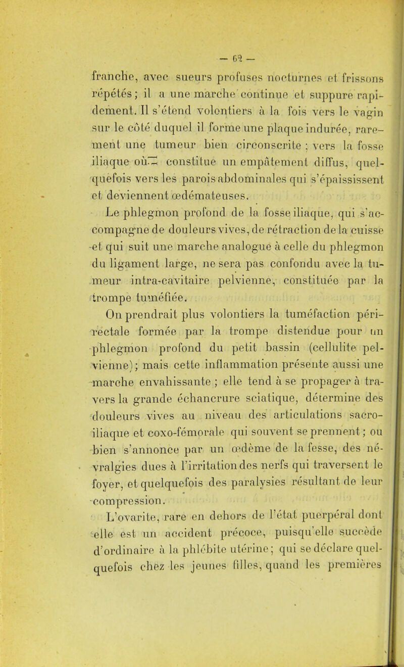 franche, avec sueurs profuses nocturnes et frissons répétés; il a une marche continue et suppure rapi- dement. Il s’étend volontiers à la fois vers le vagin sur le côté duquel il forme une plaque indurée, rare- ment une tumeur bien circonscrite ; vers la fosse iliaque où~ constitue un empâtement diffus, quel- quefois vers les parois abdominales qui s’épaississent et deviennent œdémateuses. Le phlegmon profond de la fosse iliaque, qui s’ac- compagne de douleurs vives, de rétraction delà cuisse -et qui suit une marche analogue à celle du phlegmon du ligament large, ne sera pas confondu avec la tu- meur intra-eavitaire pelvienne, constituée par la trompe tuméfiée. On prendrait plus volontiers la tuméfaction péri- rectale formée par la trompe distendue pour un phlegmon profond du petit bassin (cellulite pel- vienne); mais cette inflammation présente aussi une marche envahissante ; elle tend à se propager à tra- vers la grande échancrure sciatique, détermine des douleurs vives au niveau des articulations sacro- iliaque et coxo-fémorale qui souvent se prennent ; ou bien s’annonce par un œdème de la fesse, des né- vralgies dues à l’irritation des nerfs qui traversent le foyer, et quelquefois des paralysies résultant de leur •compression. L’ovarite, rare en dehors de l’état puerpéral dont elle est un accident précoce, puisqu’elle succède d’ordinaire à la phlébite utérine; qui se déclare quel- quefois chez les jeunes filles, quand les premières