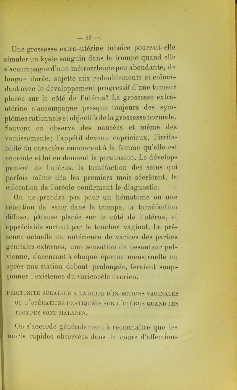 Une grossesse extra-utérine tubaire pourrait-élle simuler un kyste sanguin dans la trompe quand elle s’accompagne d une métrorrliagiepeu abondante, de longue durée, sujette aux redoublements et coïnci- dant avec le développement progressif d’une tumeur placée sur le côté de l’utérus? La grossesse extra- utérine s’accompagne presque toujours des sym- ptômes rationnels et objectifs de la grossesse normale. Souvent on observe des nausées et même des vomissements; l’appétit devenu capricieux, l’irrita- bilité du caractère annoncent à la femme qu’elle est enceinte et lui en donnent la persuasion. Le dévelop- pement de l’utérus, la tuméfaction des seins qui parfois même dès les premiers mois sécrètent, la coloration de l’aréole confirment le diagnostic. On ne prendra pas pour un hématome ou une rétention de sang dans la trompe, la tuméfaction diffuse, pâteuse placée sur le côté de l’utérus, et appréciable surtout par le toucher vaginal. La pré- sence actuelle ou antérieure de varices des parties génitales externes, une sensation de pesanteur pel- vienne, s’accusant à chaque époque menstruelle ou après une station debout prolongée, feraient soup- çonner l’existence du varicocèle ovarien. PERITONITE SURAIGUE A LA SUITE D INJECTIONS VAGINALES ou d’opérations pratiquées sur l’utérus quand les TROMPES SONT MALADES. On s’accorde généralement à reconnaître que les morts rapides observées dans le cours d’affections