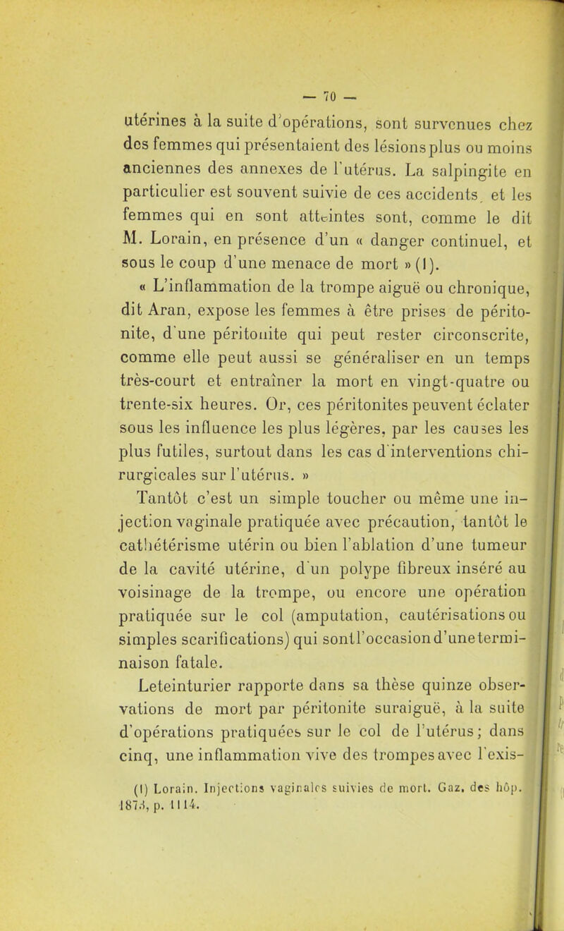 utérines à la suite d'opérations, sont survenues chez des femmes qui présentaient des lésionsplus ou moins anciennes des annexes de l'utérus. La salpingite en particulier est souvent suivie de ces accidents, et les femmes qui en sont atteintes sont, comme le dit M. Lorain, en présence d’un « danger continuel, et sous le coup d’une menace de mort » (I). « L’inflammation de la trompe aiguë ou chronique, dit Aran, expose les femmes à être prises de périto- nite, d une péritonite qui peut rester circonscrite, comme elle peut aussi se généraliser en un temps très-court et entraîner la mort en vingt-quatre ou trente-six heures. Or, ces péritonites peuvent éclater sous les influence les plus légères, par les causes les plus futiles, surtout dans les cas d'interventions chi- rurgicales sur l’utérus. » Tantôt c’est un simple toucher ou même une in- jection vaginale pratiquée avec précaution, tantôt le cathétérisme utérin ou bien l’ablation d’une tumeur de la cavité utérine, d un polype fibreux inséré au voisinage de la trompe, ou encore une opération pratiquée sur le col (amputation, cautérisations ou simples scarifications) qui sontl’occasiond’unetermi- naison fatale. Leteinturier rapporte dans sa thèse quinze obser- vations de mort par péritonite suraiguë, à la suite d’opérations pratiquées sur le col de l’utérus; dans cinq, une inflammation vive des trompes avec l'exis- (I) Lorain. Injections vaginales suivies de mort. Gaz. des hôp. 187d, p. 1114.