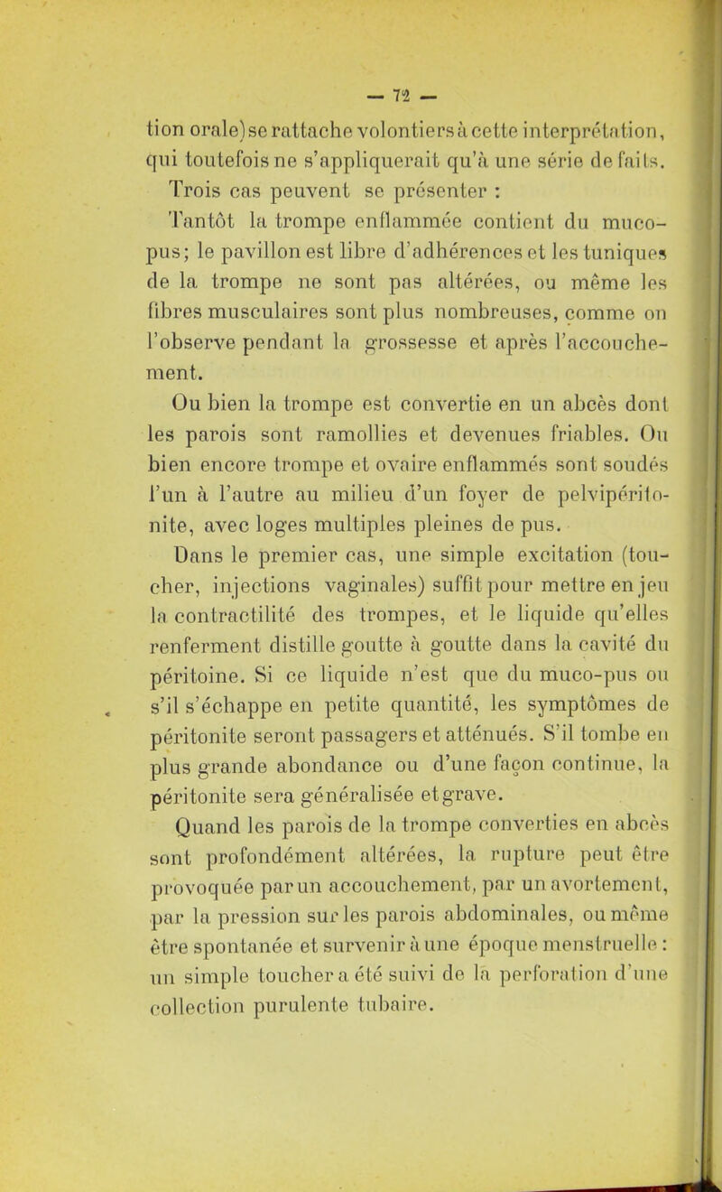 tion orale) se rattache volontiers à cette interprétation, qui toutefois ne s’appliquerait qu’à une série de faits. Trois cas peuvent se présenter : Tantôt la trompe enflammée contient du muco- pus; le pavillon est libre d’adhérences et les tuniques de la trompe ne sont pas altérées, ou même les fibres musculaires sont plus nombreuses, comme on l’observe pendant, la grossesse et après l’accouche- ment. Ou bien la trompe est convertie en un abcès dont les parois sont ramollies et devenues friables. Ou bien encore trompe et ovaire enflammés sont soudés l’un à l’autre au milieu d’un foyer de pelvipérito- nite, avec loges multiples pleines de pus. Dans le premier cas, une simple excitation (tou- cher, injections vaginales) suffit pour mettre en jeu la contractilité des trompes, et le liquide qu’elles renferment distille goutte à goutte dans la cavité du péritoine. Si ce liquide n’est que du muco-pus ou s’il s’échappe en petite quantité, les symptômes de péritonite seront passagers et atténués. S'il tombe en plus grande abondance ou d’une façon continue, la péritonite sera généralisée et grave. Quand les parois de la trompe converties en abcès sont profondément altérées, la. rupture peut être provoquée par un accouchement, par un avortement, par la pression sur les parois abdominales, ou même être spontanée et survenir à une époque menstruelle : un simple toucher a été suivi de la perforation d’une collection purulente tubaire.