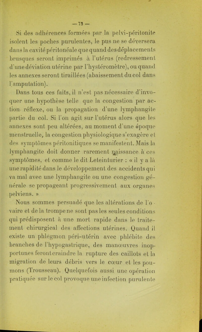 Si des adhérences formées par In pelvi-péritonite isolent, les poches purulentes, le pus ne se déversera dans la cavité péritonéale que quand des déplacements brusques seront imprimés à l’utérus (redressement d’une déviation utérine par l’hystéromètre), ou quand les annexes seront tiraillées (abaissement du col dans l’amputation). Dans tous ces faits, il n’est pas nécessaire d’invo- quer une hypothèse telle que la congestion par ac- tion- réflexe, ou la propagation d’une lymphangite partie du col. Si l’on agit sur l’utérus alors que les annexes sont peu altérées, au moment d'une époque menstruelle, la congestion physiologique s’exagère cl des symptômes péritonitiques se manifestent. Mais la lymphangite doit donner rarement rjaissance à ces symptômes, et comme le dit Leteinturier : « il y a là une rapidité dans le développement des accidents qui va mal avec une lymphangite ou une congestion gé- nérale se propageant progressivement aux organes pelviens. » Nous sommes persuadé que les altérations de l’o - vaire et delà trompe ne sont pas les seules conditions qui prédisposent à une mort rapide dans le traite- ment chirurgical des affections utérines. Quand il existe un phlègmon péri-utérin avec phlébite des branches de l’hypogastrique, des manœuvres inop- portunes feront craindre la rupture des caillots et la migration de leurs débris vers le cœur et les pou- mons (Trousseau). Quelquefois aussi une opération pratiquée sur le col provoque une infection purulen te