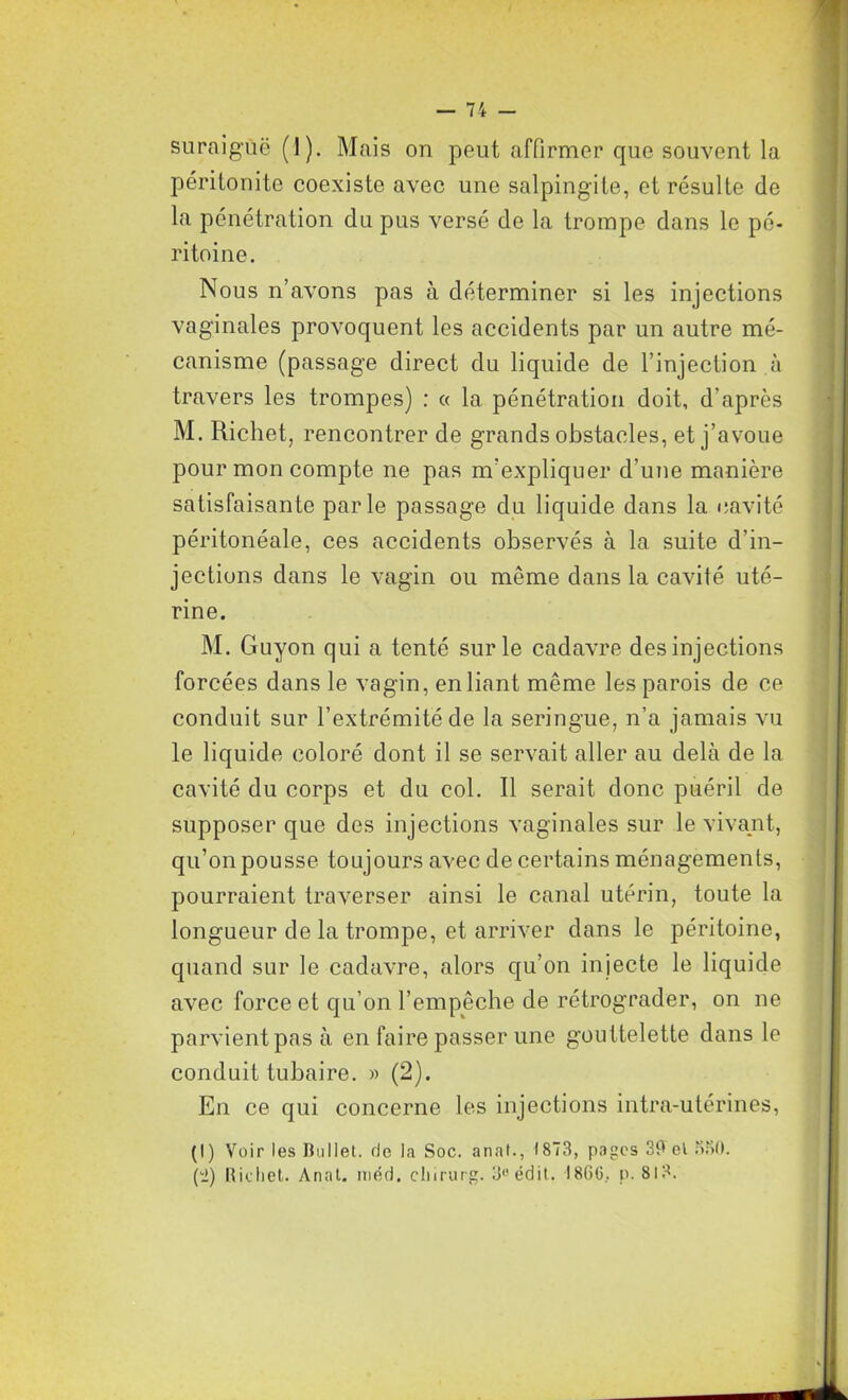 suraiguë (1). Mais on peut affirmer que souvent la péritonite coexiste avec une salpingite, et résulte de la pénétration du pus versé do la trompe dans le pé- ritoine. Nous n’avons pas à déterminer si les injections vaginales provoquent les accidents par un autre mé- canisme (passage direct du liquide de l’injection à travers les trompes) : « la pénétration doit, d’après M. Richet, rencontrer de grands obstacles, et j’avoue pour mon compte ne pas m'expliquer d’une manière satisfaisante parle passage du liquide dans la cavité péritonéale, ces accidents observés à la suite d’in- jections dans le vagin ou même dans la cavité uté- rine. M. Guyon qui a tenté sur le cadavre des injections forcées dans le vagin, en liant même les parois de ce conduit sur l’extrémité de la seringue, n’a jamais vu le liquide coloré dont il se servait aller au delà de la cavité du corps et du col. Il serait donc puéril de supposer que des injections vaginales sur le vivant, qu’on pousse toujours avec de certains ménagements, pourraient traverser ainsi le canal utérin, toute la longueur de la trompe, et arriver dans le péritoine, quand sur le cadavre, alors qu’on injecte le liquide avec force et qu’on l’empêche de rétrograder, on ne parvient pas à en faire passer une gouttelette dans le conduit tubaire. » (2). En ce qui concerne les injections intra-utérines, (I) Voir les Bullet. de la Soc. anat., 1873, pages 29 el 330. (2) Richet. Anat. méd. chirurg. 3uédit. 1866, p. 81?.