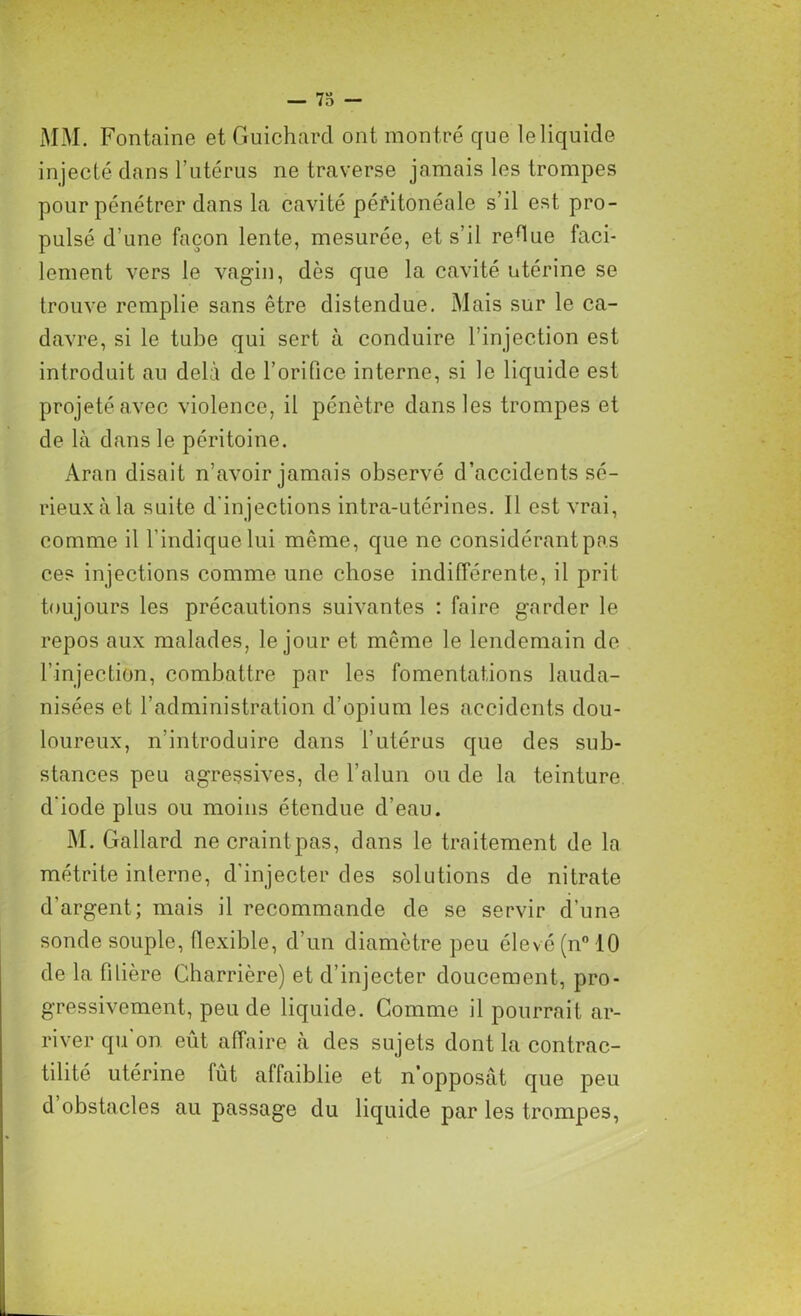 — 73 — MM. Fontaine et Guichard ont montré que le liquide injecté dans l’utérus ne traverse jamais les trompes pour pénétrer dans la cavité péritonéale s’il est pro- pulsé d’une façon lente, mesurée, et s’il redue faci- lement vers le vagin, dès que la cavité utérine se trouve remplie sans être distendue. Mais sur le ca- davre, si le tube qui sert à conduire l’injection est introduit au delà de l’orifice interne, si le liquide est projeté avec violence, il pénètre dans les trompes et de là dans le péritoine. Aran disait n’avoir jamais observé d’accidents sé- rieux à la suite d'injections intra-utérines. Il est vrai, comme il l’indique lui même, que ne considérant pas ces injections comme une chose indifférente, il prit toujours les précautions suivantes : faire garder le repos aux malades, le jour et même le lendemain de l’injection, combattre par les fomentations lauda- nisées et l’administration d’opium les accidents dou- loureux, n'introduire dans l’utérus que des sub- stances peu agressives, de l’alun ou de la teinture d iode plus ou moins étendue d’eau. M. Gallard necraintpas, dans le traitement de la métrite interne, d'injecter des solutions de nitrate d’argent; mais il recommande de se servir d’une sonde souple, flexible, d’un diamètre peu élevé (n° 10 de la filière Charrière) et d’injecter doucement, pro- gressivement, peu de liquide. Comme il pourrait ar- river qu on eût affaire à des sujets dont la contrac- tilité utérine lût affaiblie et n’opposât que peu d obstacles au passage du liquide par les trompes,