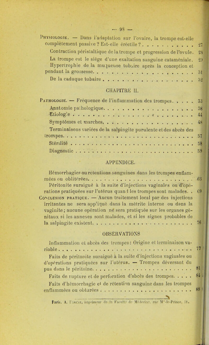 9S — Physiologie. — Dans l’adaptation sur l’ovaire, lu trompe est-elle complètement passive ? Est-elle érèctile ? 27 Contraction péristaltique de la trompe et progression de l’ovule. *23 La trompe est le siège d’une exaltation sanguine cataméniale. 2,7 '1 Hypertrophie de la muqueuse tubuire après la conception et pendant la grossesse 31 De la caduque tubaire 32 CHAPITRE II. Pathologie. — Fréquence de l’inflammation des trompes 33 Anatomie pathologique 38 Etiologie « 44 Symptômes et marches 48 Terminaisons variées de la salpingite purulente et des abcès des trompes 57 Stérilité 38 Diagnostic . . . 39 APPENDICE. Hémorrhagies ou rétentions sanguines dans les trompes enflam- mées ou oblitérées 63 Péritonite suraiguë à la suite d'injections vaginales ou d’opé- rations pratiquées sur l’utérus quan 1 les trompes sont malades. . C9 Conclusion pratique. —Aucun traitement local par des injections irritantes ne sera app'iqué dans la métrite interne ou dans la vaginite ; aucune opération ne sera pratiquée sur les organes gé- nitaux si les annexes sont malades, et si les signes probables de la salpingite existent 76 OBSERVATIONS Inflammation et abcès des trompes: Origine et terminaison va- riable Faits de péritonite suraiguë à la suite d’injections vaginales ou d’opérations pratiquées sur l'utérus. — Trompes déversant du pus dans le péritoine Faits de rupture et de perforation d’abcès des trompes S4 • Faits d’hémorrhagie ei de rétention sanguine dans les trompes enflammées ou obturées 88 ' Paris. A. t’.uorr, iinprimonr iio la Farulk' de Mrilenne. rue M’-lr-Princp, 31. I