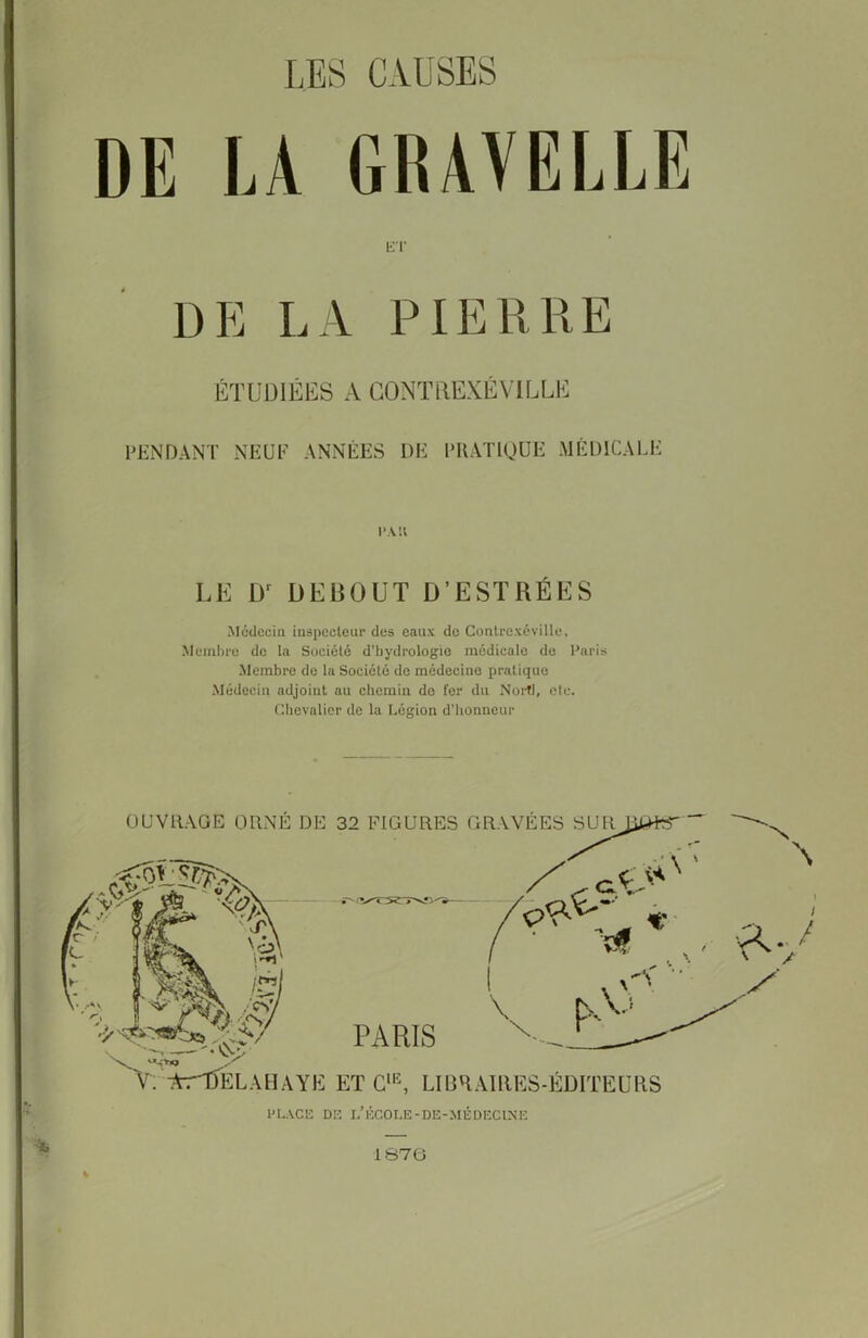 LES CAUSES DE LA GRAVELLE ET DP] LA PIERRE ÉTUDIÉES A GONTREXÉVILLE PENDANT NEUF ANNÉES DE PRATIQUE MÉDICALE PMI LE Dr DEBOUT D’ESTRÉES Médecin inspecteur des eaux de Contrcxévillc, Membre de la Société d’hydrologie médicale do Paris Membre do la Société de médecine pratique Médecin adjoint au chemin do fer du Nortl, etc. Chevalier de la Légion d’honneur OUVRAGE ORNÉ DE 32 FIGURES GRAVÉES SUR R ' '/TSrïNîl' PARIS V. >:’*r'tfÉLAIUYK EïCMi, LIBRAIRES-ÉDITEURS PLACE DE I. ECOLE-DE-MEDECINE 1870