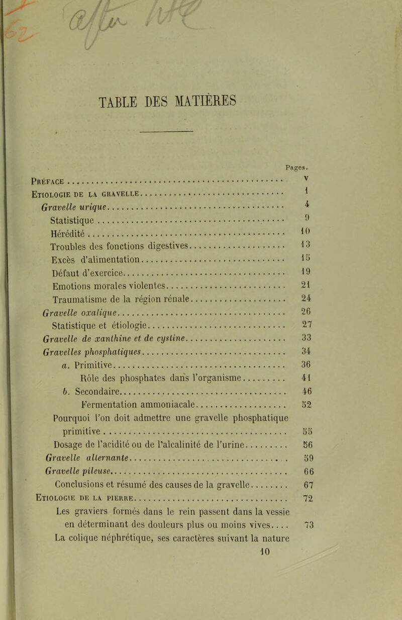 TABLE DES MATIERES \J Pages. Préface v Etiologie de la gravelle * Gravellc urique * Statistique 9 Hérédité 19 Troubles des fonctions digestives 13 Excès d’alimentation 13 Défaut d’exercice 19 Emotions morales violentes 21 Traumatisme de la région rénale 24 Gravelle oxalique 26 Statistique et étiologie 27 Gravelle de xanlhine et de cysline 33 Gravelles phosphaliques 34 a. Primitive 36 Rôle des phosphates dans l’organisme 41 b. Secondaire 46 Fermentation ammoniacale 52 Pourquoi l’on doit admettre une gravelle phosphatique primitive 55 Dosage de l’acidité ou de l’alcalinité de l’urine 56 Gravelle alternante 59 Gravelle pileuse 66 Conclusions et résumé des causes de la gravelle 67 Etiologie de la pierre 72 Les graviers formés dans le rein passent dans la vessie en déterminant des douleurs plus ou moins vives.... 73 La colique néphrétique, ses caractères suivant la nature