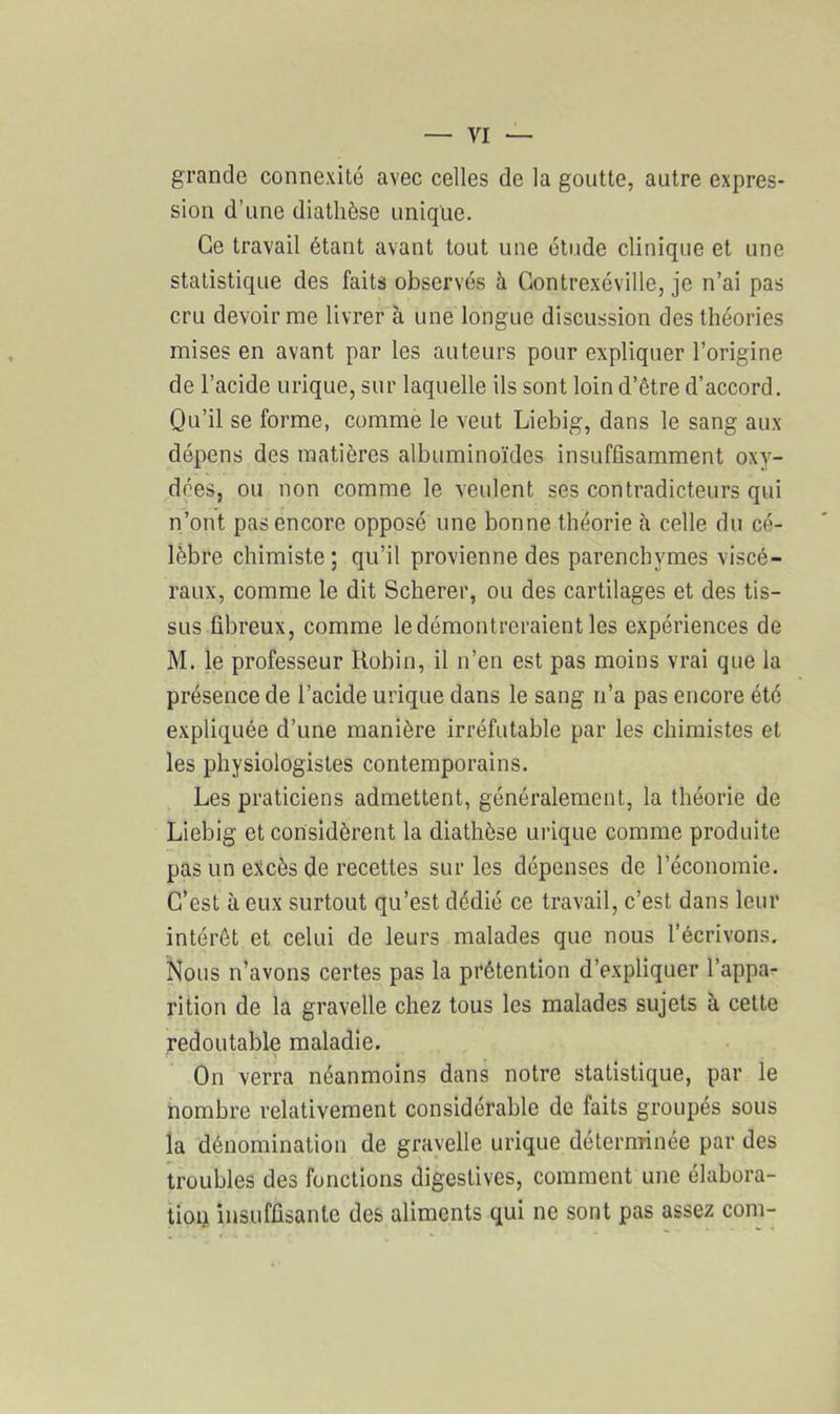 grande connexité avec celles de la goutte, autre expres- sion d’une diathèse unique. Ce travail étant avant tout une étude clinique et une statistique des faits observés à Contrexéville, je n’ai pas cru devoir me livrer à une longue discussion des théories mises en avant par les auteurs pour expliquer l’origine de l’acide urique, sur laquelle ils sont loin d’être d’accord. Qu’il se forme, comme le veut Liebig, dans le sang aux dépens des matières albuminoïdes insuffisamment oxy- dées, ou non comme le veulent ses contradicteurs qui n’ont pas encore opposé une bonne théorie à celle du cé- lèbre chimiste ; qu’il provienne des parenchymes viscé- raux, comme le dit Scherer, ou des cartilages et des tis- sus fibreux, comme le démontreraient les expériences de M. le professeur Robin, il n’en est pas moins vrai que la présence de l’acide urique dans le sang n’a pas encore été expliquée d’une manière irréfutable par les chimistes et les physiologistes contemporains. Les praticiens admettent, généralement, la théorie de Liebig et considèrent la diathèse urique comme produite pas un excès de recettes sur les dépenses de l’économie. C’est à eux surtout qu’est dédié ce travail, c’est dans leur intérêt et celui de leurs malades que nous l’écrivons. Nous n’avons certes pas la prétention d’expliquer l’appa- rition de la gravelle chez tous les malades sujets à cette redoutable maladie. On verra néanmoins dans notre statistique, par le nombre relativement considérable de faits groupés sous la dénomination de gravelle urique déterminée par des troubles des fonctions digestives, comment une élabora- tion insuffisante des aliments qui ne sont pas assez coin-