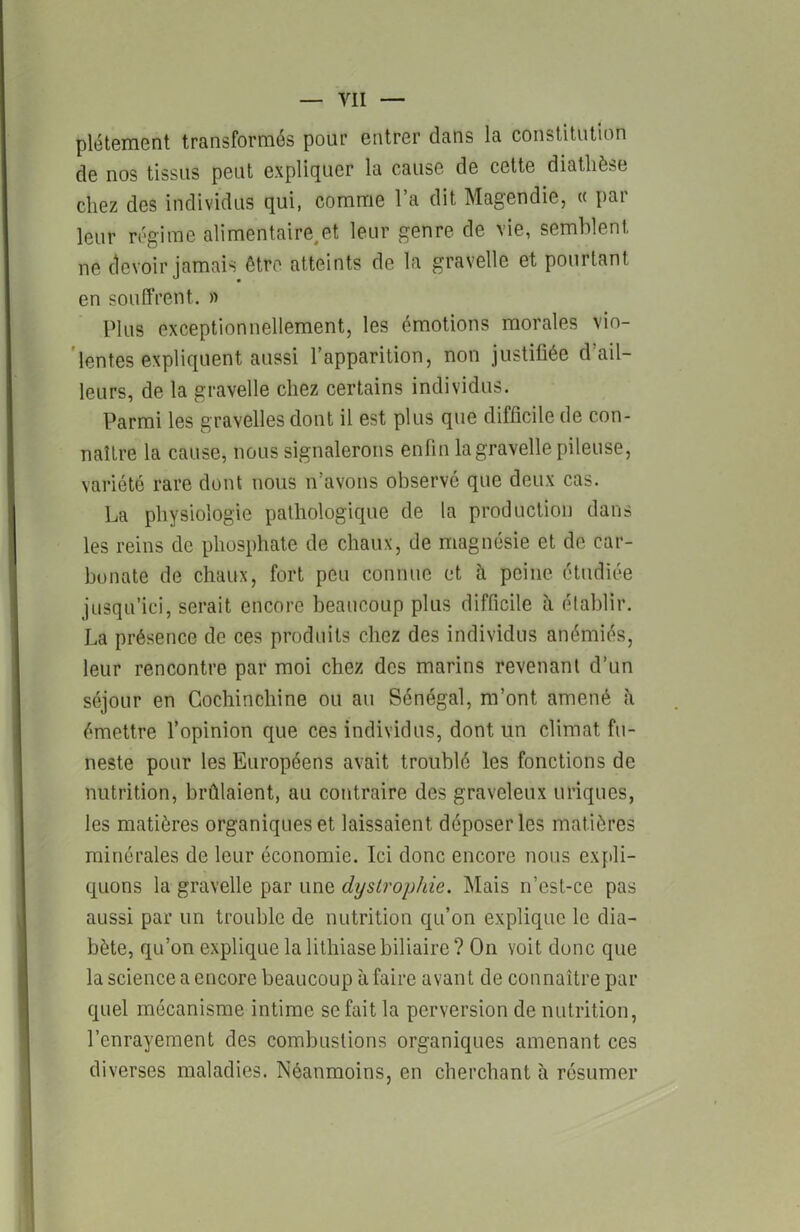 pléteraent transformés pour entrer clans la constitution de nos tissus peut expliquer la cause de celte diathèse chez des individus qui, comme l’a dit Magendie, « par leur régime alimentaire, et leur genre de vie, semblent, ne devoir jamais être atteints de la gravelle et pourtant en souffrent. » Plus exceptionnellement, les émotions morales vio- lentes expliquent aussi l’apparition, non justifiée d’ail- leurs, de la gravelle chez certains individus. Parmi les gravelles dont il est plus que difficile de con- naître la cause, nous signalerons enfin la gravelle pileuse, variété rare dont nous n’avons observé que deux cas. La physiologie pathologique de la production dans les reins de phosphate de chaux, de magnésie et de car- bonate de chaux, fort peu connue et à peine étudiée jusqu’ici, serait encore beaucoup plus difficile à établir. La présence de ces produits chez des individus anémiés, leur rencontre par moi chez des marins revenant d’un séjour en Cochinchine ou au Sénégal, m’ont amené à émettre l’opinion que ces individus, dont un climat fu- neste pour les Européens avait troublé les fonctions de nutrition, brûlaient, au contraire des graveleux uriques, les matières organiques et laissaient déposer les matières minérales de leur économie. Ici donc encore nous expli- quons la gravelle par une dystrophie. Mais n’est-ce pas aussi par un trouble de nutrition qu’on explique le dia- bète, qu’on explique la lithiase biliaire ? On voit donc que la science a encore beaucoup à faire avant de connaître par quel mécanisme intime se fait la perversion de nutrition, l’enrayement des combustions organiques amenant ces diverses maladies. Néanmoins, en cherchant à résumer