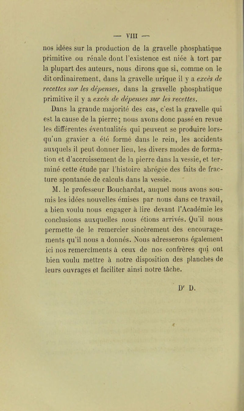 nos idées sur la production de la gravelle phosphatique primitive ou rénale dont l’existence est niée à tort par la plupart des auteurs, nous dirons que si, comme on le dit ordinairement, dans la gravelle urique il y a excès de recettes sur les dépenses, dans la gravelle phosphatique primitive il y a excès de dépenses sur les recettes. Dans la grande majorité des cas, c’est la gravelle qui est la cause de la pierre ; nous avons donc passé en revue les différentes éventualités qui peuvent se produire lors- qu’un gravier a été formé dans le rein, les accidents auxquels il peut donner lieu, les divers modes de forma- tion et d’accroissement de la pierre dans la vessie, et ter- miné cette étude par l’histoire abrégée des faits de frac- ture spontanée de calculs dans la vessie. M. le professeur Bouchardat, auquel nous avons sou- mis les idées nouvelles émises par nous dans ce travail, a bien voulu nous engager à lire devant l’Académie les conclusions auxquelles nous étions arrivés. Qu’il nous permette de le remercier sincèrement des encourage- ments qu’il nous a donnés. Nous adresserons également ici nos remercîments à ceux de nos confrères qui ont bien voulu mettre à notre disposition des planches de leurs ouvrages et faciliter ainsi notre tâche. Dr D.