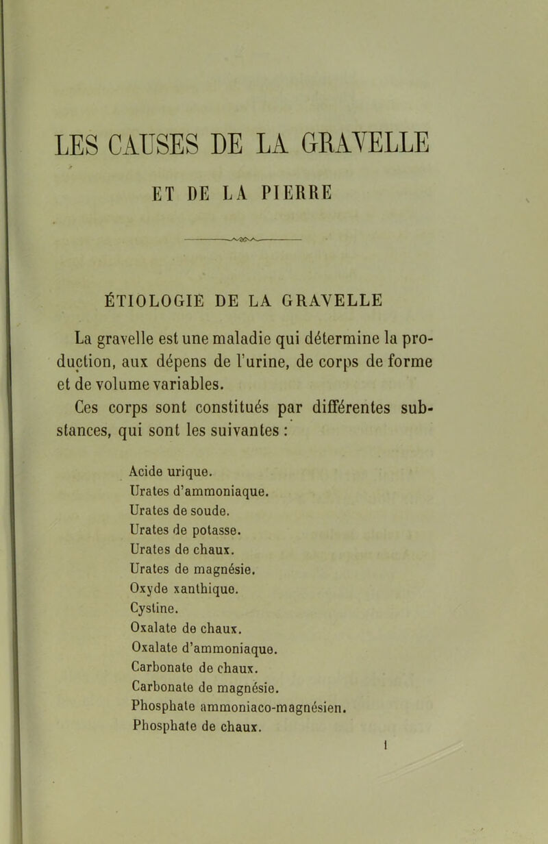 LES CAUSES DE LA GRAYELLE t ET DE LA PIERRE ÉTIOLOGIE DE LA GRAYELLE La gravelle est une maladie qui détermine la pro- duction, aux dépens de burine, de corps de forme et de volume variables. Ces corps sont constitués par différentes sub- stances, qui sont les suivantes : Acide urique. Urates d’ammoniaque. Urates de soude. Urates de potasse. Urates de chaux. Urates de magnésie. Oxyde xanthiquo. Cystine. Oxalate de chaux. Oxalate d’ammoniaque. Carbonate de chaux. Carbonate de magnésie. Phosphate ammoniaco-magnésien. Phosphate de chaux.