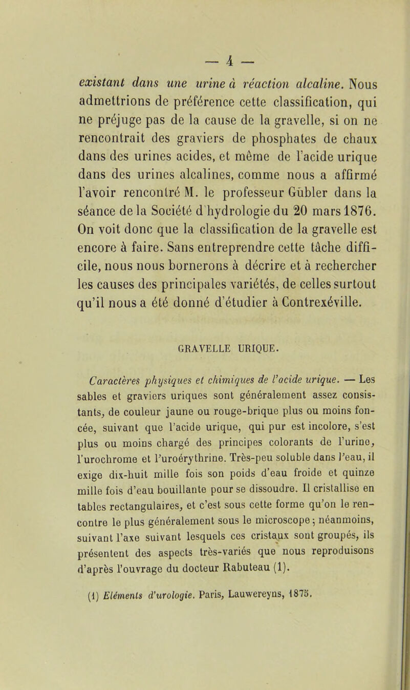 existant dans une urine à réaction alcaline. Nous admettrions de préférence cette classification, qui ne préjuge pas de la cause de la gravelle, si on ne rencontrait des graviers de phosphates de chaux dans des urines acides, et meme de l’acide urique dans des urines alcalines, comme nous a affirmé l’avoir rencontré M. le professeur Gübler dans la séance de la Société d hydrologie du 20 mars 1876. On voit donc que la classification de la gravelle est encore à faire. Sans entreprendre cette tâche diffi- cile, nous nous bornerons à décrire et à rechercher les causes des principales variétés, de celles surtout qu’il nous a été donné d’étudier à Contrexéville. GRAVELLE URIQUE. Caractères physiques et chimiques de l’acide urique. — Les sables et graviers uriques sont généralement assez consis- tants, de couleur jaune ou rouge-brique plus ou moins fon- cée, suivant que l’acide urique, qui pur est incolore, s’est plus ou moins chargé des principes colorants de Turino, l’urochrome et l’uroérythrine. Très-peu soluble dans l’eau, il exige dix-huit mille fois son poids d’eau froide et quinze mille fois d’eau bouillante pour se dissoudre. Il cristallise en tables rectangulaires, et c’est sous cette forme qu’on le ren- contre le plus généralement sous le microscope; néanmoins, suivant l’axe suivant lesquels ces cristaux sont groupés, ils présentent des aspects très-variés que nous reproduisons d’après l’ouvrage du docteur Rabuteau (1). (1) Eléments d’urologie. Paris, Lauwereyns, 1875.