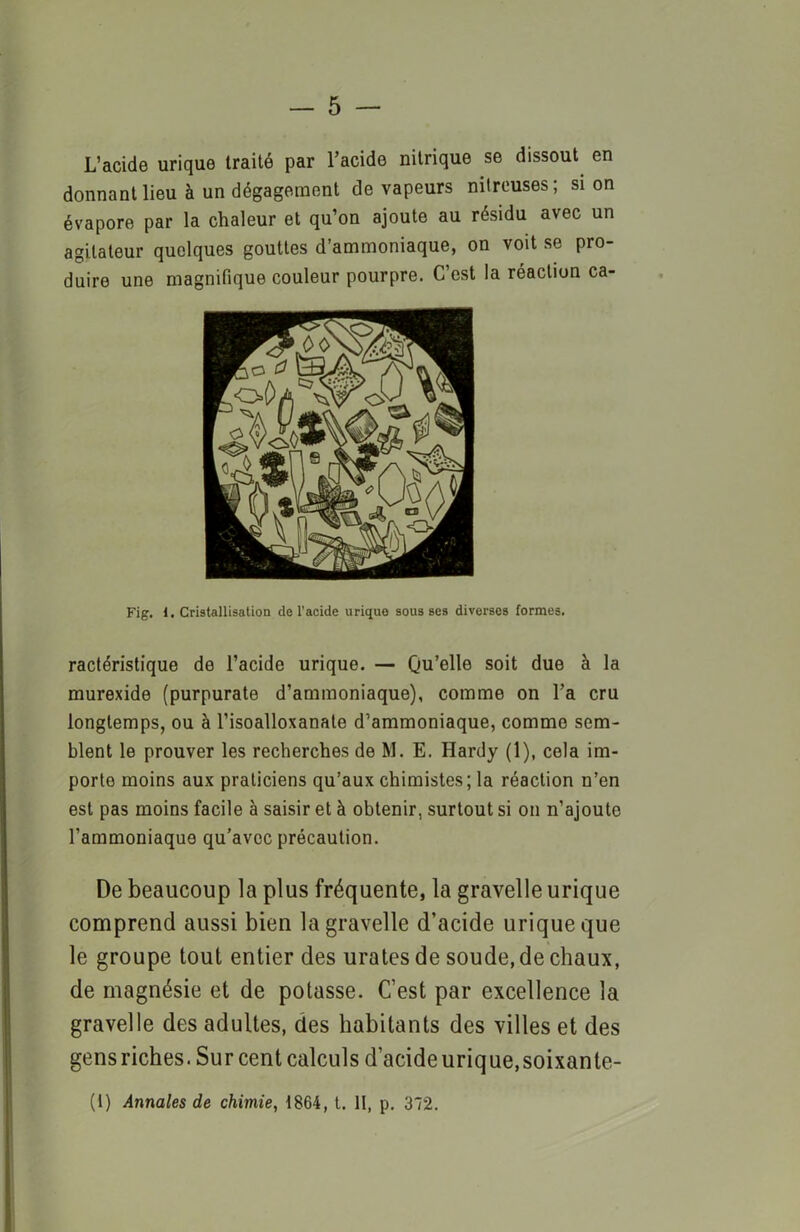 L’acide urique traité par l’acide nitrique se dissout en donnant lieu à un dégagement de vapeurs nitreuses; si on évapore par la chaleur et qu’on ajoute au résidu avec un agitateur quelques gouttes d’ammoniaque, on voit se pro- duire une magnifique couleur pourpre. C’est la réaction ca- Fig. 1. Cristallisation de l’acide urique sous ses diverses formes. ractéristique de l’acide urique. — Qu’elle soit due à la murexide (purpurate d’ammoniaque), comme on l’a cru longtemps, ou à l’isoalloxanate d’ammoniaque, comme sem- blent le prouver les recherches de M. E. Hardy (1), cela im- porte moins aux praticiens qu’aux chimistes; la réaction n’en est pas moins facile à saisir et à obtenir, surtout si on n’ajoute l’ammoniaque qu’avec précaution. De beaucoup la plus fréquente, la gravelle urique comprend aussi bien la gravelle d’acide urique que le groupe tout entier des urates de soude, de chaux, de magnésie et de potasse. C’est par excellence la gravelle des adultes, des habitants des villes et des gensriches. Sur cent calculs d’acideurique,soixante- (1) Annales de chimie, 1864, t. II, p. 372.