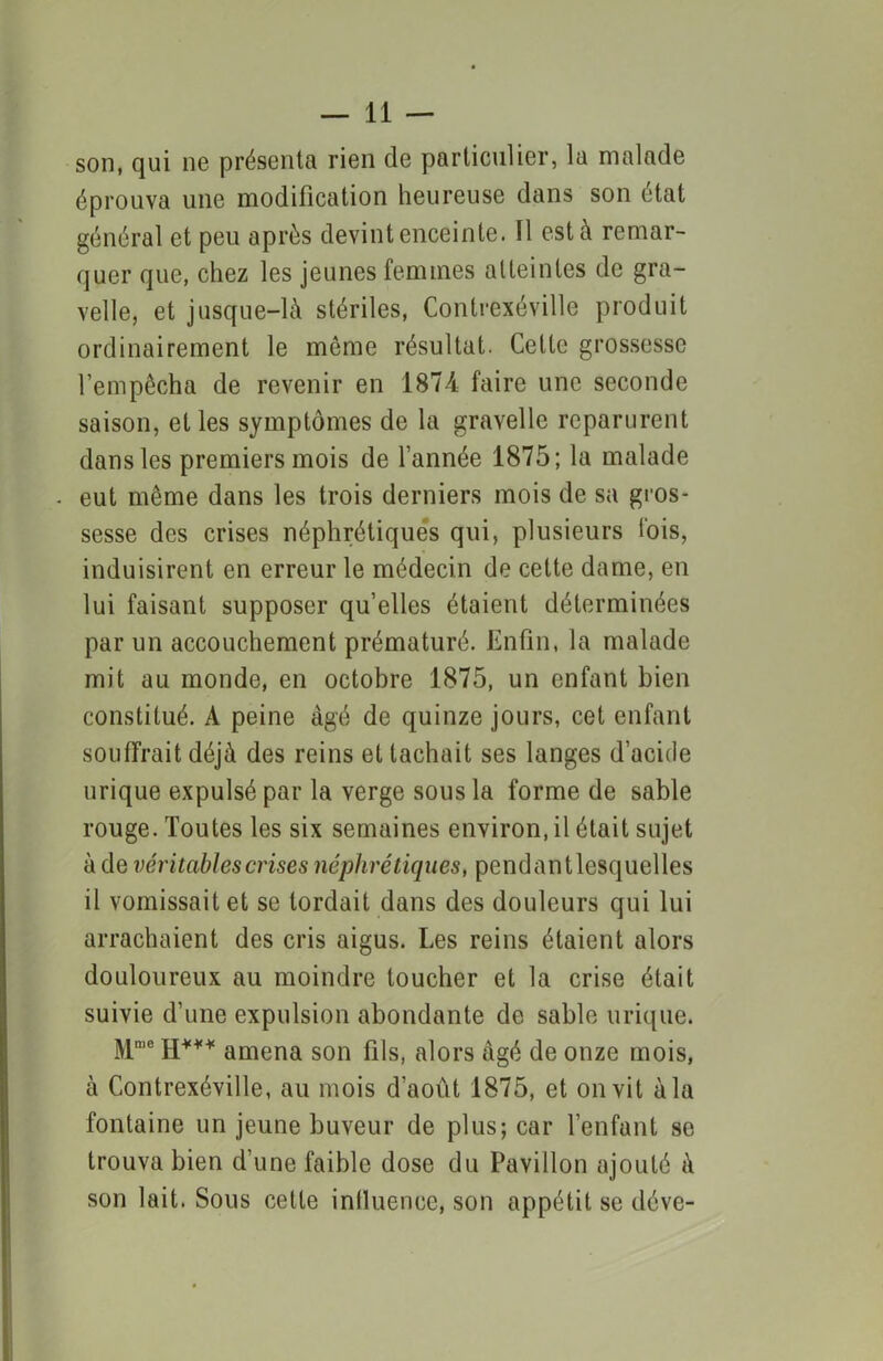 son, qui ne présenta rien de particulier, la malade éprouva une modification heureuse dans son état général et peu après devint enceinte. Il est à remar- quer que, chez les jeunes femmes atteintes de gra- velle, et jusque-là stériles, Contrexéville produit ordinairement le môme résultat. Cette grossesse l’empêcha de revenir en 1874 faire une seconde saison, et les symptômes de la gravelle reparurent dans les premiers mois de l’année 1875; la malade - eut même dans les trois derniers mois de sa gros- sesse des crises néphrétiques qui, plusieurs l'ois, induisirent en erreur le médecin de cette dame, en lui faisant supposer qu’elles étaient déterminées par un accouchement prématuré. Enfin, la malade mit au monde, en octobre 1875, un enfant bien constitué. A peine âgé de quinze jours, cet enfant souffrait déjà des reins et tachait ses langes d’acide urique expulsé par la verge sous la forme de sable rouge. Toutes les six semaines environ, il était sujet à de véritables crises néphrétiques, pendantlesquelles il vomissait et se tordait dans des douleurs qui lui arrachaient des cris aigus. Les reins étaient alors douloureux au moindre toucher et la crise était suivie d’une expulsion abondante de sable urique. Mme H*** amena son fils, alors âgé de onze mois, à Contrexéville, au mois d’aout 1875, et on vit à la fontaine un jeune buveur de plus; car l’enfant se trouva bien d’une faible dose du Pavillon ajouté à son lait. Sous cette influence, son appétit se déve-