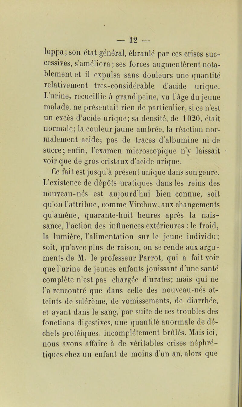 loppa; son état général, ébranlé par ces crises suc- cessives, s’améliora ; ses forces augmentèrent nota- blement et il expulsa sans douleurs une quantité relativement très-considérable d’acide urique. L’urine, recueillie à grand’peine, vu l’àge du jeune malade, ne présentait rien de particulier, si ce n’est un excès d’acide urique; sa densité, de 1020, était normale; la couleur jaune ambrée, la réaction nor- malement acide; pas de traces d’albumine ni de sucre; enfin, l’examen microscopique n’y laissait voir que de gros cristaux d’acide urique. Ce fait est jusqu’à présent unique dans son genre. L’existence de dépôts uratiques dans les reins des nouveau-nés est aujourd’hui bien connue, soit qu’on l’attribue, comme Virchow, aux changements qu'amène, quarante-huit heures après la nais- sance, l’action des influences extérieures : le froid, la lumière, l’alimentation sur le jeune individu; soit, qu’avec plus de raison, on se rende aux argu- ments de M. le professeur Parrot, qui a fait voir que l’urine de jeunes enfants jouissant d’une santé complète n’est pas chargée d’urates; mais qui ne l’a rencontré que dans celle des nouveau-nés at- teints de sclérème, de vomissements, de diarrhée, et ayant dans le sang, par suite de ces troubles des fonctions digestives, une quantité anormale de dé- chets protéiques, incomplètement brûlés. Mais ici, nous avons affaire à de véritables crises néphré- tiques chez un enfant de moins d’un an, alors que