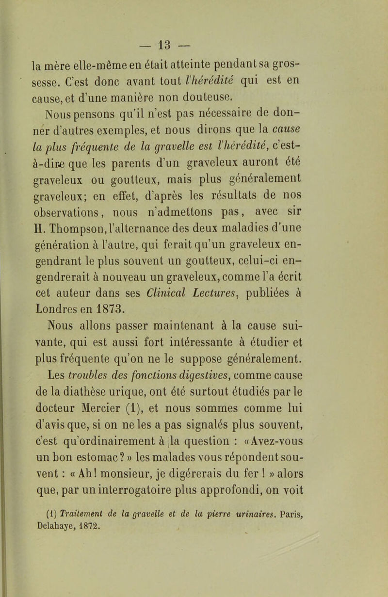 la mère elle-même en était atteinte pendant sa gros- sesse. C’est donc avant tout l'hérédité qui est en cause, et d’une manière non douteuse. Nous pensons qu’il n’est pas nécessaire de don- ner d’autres exemples, et nous dirons que la cause la plus fréquente de la gravelle est l'hérédité, c'est- à-dire que les parents d’un graveleux auront été graveleux ou goutteux, mais plus généralement graveleux; en effet, d’après les résultats de nos observations, nous n’admettons pas, avec sir H. Thompson, l’alternance des deux maladies d’une génération à l’autre, qui ferait qu’un graveleux en- gendrant le plus souvent un goutteux, celui-ci en- gendrerait à nouveau un graveleux, comme l’a écrit cet auteur dans ses Clinical Lectures, publiées à Londres en 1873. Nous allons passer maintenant à la cause sui- vante, qui est aussi fort intéressante à étudier et plus fréquente qu’on ne le suppose généralement. Les troubles des fondions digestives, comme cause de la diathèse urique, ont été surtout étudiés par le docteur Mercier (1), et nous sommes comme lui d’avis que, si on ne les a pas signalés plus souvent, c’est qu’ordinairement à la question : «Avez-vous un bon estomac?» les malades vous répondent sou- vent : « Ali! monsieur, je digérerais du fer ! » alors que, par un interrogatoire plus approfondi, on voit (1) Traitement de la gravelle et de la pierre urinaires. Paris, Delahaye, 1872.