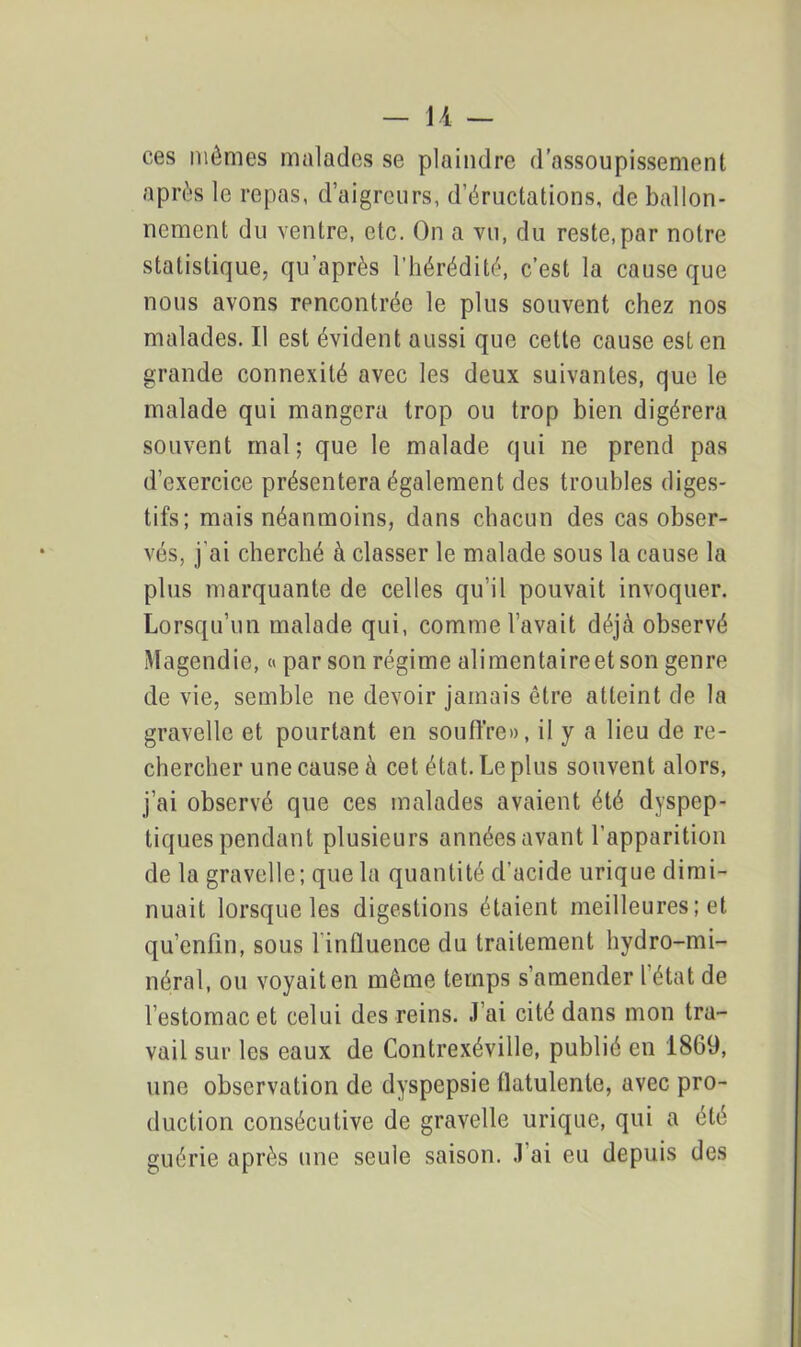 ces mêmes malades se plaindre d’assoupissement après le repas, d’aigreurs, d’éructations, de ballon- nement du ventre, etc. On a vu, du reste,par notre statistique, qu’après l’hérédité, c’est la cause que nous avons rencontrée le plus souvent chez nos malades. Il est évident aussi que cette cause est en grande connexité avec les deux suivantes, que le malade qui mangera trop ou trop bien digérera souvent mal; que le malade qui ne prend pas d’exercice présentera également des troubles diges- tifs; mais néanmoins, dans chacun des cas obser- vés, j'ai cherché à classer le malade sous la cause la plus marquante de celles qu’il pouvait invoquer. Lorsqu’un malade qui, comme l’avait déjà observé Magendie, « par son régime alimentaireetson genre de vie, semble ne devoir jamais être atteint de la gravelle et pourtant en souffre», il y a lieu de re- chercher une cause à cet état. Le plus souvent alors, j’ai observé que ces malades avaient été dyspep- tiques pendant plusieurs années avant l’apparition de la gravelle; que la quantité d’acide urique dimi- nuait lorsque les digestions étaient meilleures ; et qu’enfin, sous 1 influence du traitement hydro-mi- néral, ou voyait en même temps s’amender l’état de l’estomac et celui des reins. J’ai cité dans mon tra- vail sur les eaux de Contrexéville, publié en 1869, une observation de dyspepsie flatulente, avec pro- duction consécutive de gravelle urique, qui a été guérie après une seule saison. J'ai eu depuis des