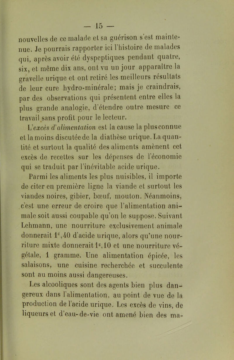 nouvelles de ce malade et sa guérison s’est mainte- nue. Je pourrais rapporter ici l’histoire de malades qui, après avoir été dyspeptiques pendant quatre, six, et même dix ans, ont vu un jour apparaître la gravelle urique et ont retiré les meilleurs résultats de leur cure hydro-minérale; mais je craindrais, par des observations qui présentent entre elles la plus grande analogie, d'étendre outre mesure ce travail sans profit pour le lecteur. L excès d'alimentation est la cause la plus connue et la moins discutée de la diathèse urique. La quan- tité et surtout la qualité des aliments amènent cet excès de recettes sur les dépenses de l’économie qui se traduit par l’inévitable acide urique. Parmi les aliments les plus nuisibles, il importe de citer en première ligne la viande et surtout les viandes noires, gibier, bœuf, mouton. Néanmoins, c’est une erreur de croire que l’alimentation ani- male soit aussi coupable qu’on le suppose. Suivant Lehmann, une nourriture exclusivement animale donnerait U,40 d’acide urique, alors qu’une nour- riture mixte donnerait 1s, 10 et une nourriture vé- gétale, 1 gramme. Une alimentation épicée, les salaisons, une cuisine recherchée et succulente sont au moins aussi dangereuses. Les alcooliques sont des agents bien plus dan- gereux dans l’alimentation, au point de vue de la production de l’acide urique. Les excès de vins, de liqueurs et d’eau-de-vie ont amené bien des ma-
