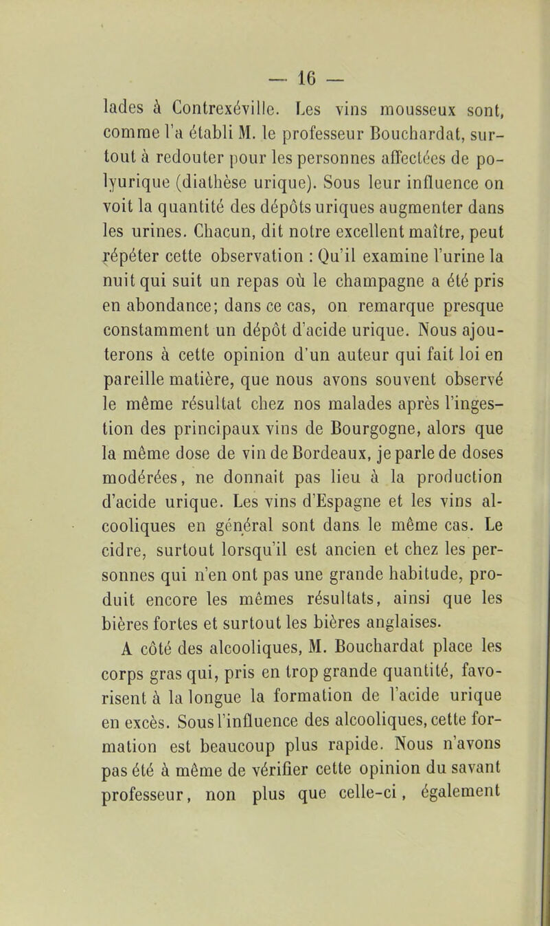 lades à Contrexévillc. Les vins mousseux sont, comme l’a établi M. le professeur Bouchardat, sur- tout à redouter pour les personnes affectées de po- lyurique (diathèse urique). Sous leur influence on voit la quantité des dépôts uriques augmenter dans les urines. Chacun, dit notre excellent maître, peut répéter cette observation : Qu’il examine l’urine la nuit qui suit un repas où le champagne a été pris en abondance; dans ce cas, on remarque presque constamment un dépôt d’acide urique. Nous ajou- terons à cette opinion d’un auteur qui fait loi en pareille matière, que nous avons souvent observé le même résultat chez nos malades après l’inges- tion des principaux vins de Bourgogne, alors que la même dose de vin de Bordeaux, je parle de doses modérées, ne donnait pas lieu à la production d’acide urique. Les vins d’Espagne et les vins al- cooliques en général sont dans le même cas. Le cidre, surtout lorsqu’il est ancien et chez les per- sonnes qui n’en ont pas une grande habitude, pro- duit encore les mêmes résultats, ainsi que les bières fortes et surtout les bières anglaises. A côté des alcooliques, M. Bouchardat place les corps gras qui, pris en trop grande quantité, favo- risent à la longue la formation de l’acide urique en excès. Sous l’influence des alcooliques, cette for- mation est beaucoup plus rapide. Nous n’avons pas été à même de vérifier cette opinion du savant professeur, non plus que celle-ci, également