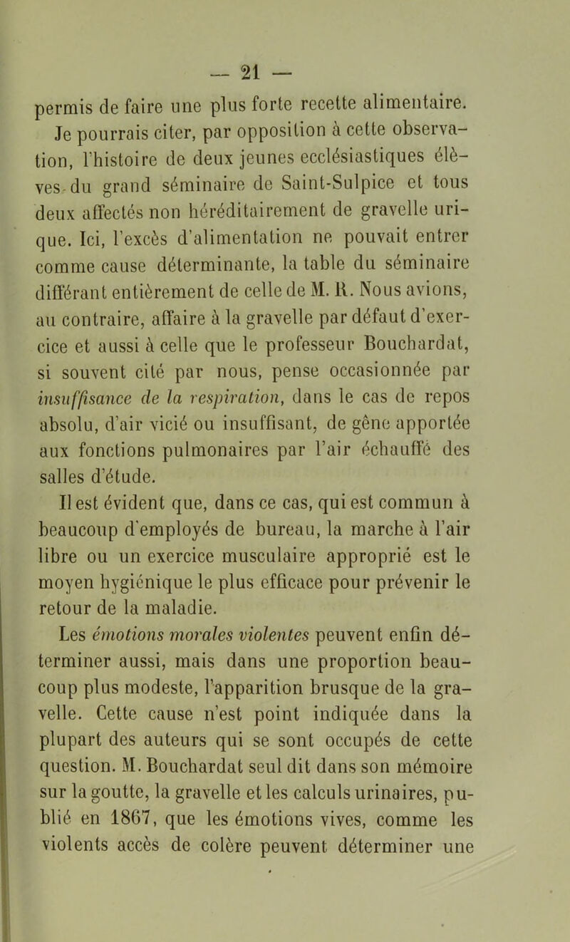 permis de faire une plus forte recette alimentaire. Je pourrais citer, par opposition à cette observa- tion, l'histoire de deux jeunes ecclésiastiques élè- ves du grand séminaire de Saint-Sulpice et tous deux affectés non héréditairement de gravelle uri- que. Ici, l’excès d’alimentation ne pouvait entrer comme cause déterminante, la table du séminaire différant entièrement de celle de M. R. Nous avions, au contraire, affaire à la gravelle par défaut d’exer- cice et aussi à celle que le professeur Bouchardat, si souvent cité par nous, pense occasionnée par insuffisance de la respiration, dans le cas de repos absolu, d’air vicié ou insuffisant, de gêne apportée aux fonctions pulmonaires par l’air échauffé des salles d’étude. Il est évident que, dans ce cas, qui est commun à beaucoup d'employés de bureau, la marche à l’air libre ou un exercice musculaire approprié est le moyen hygiénique le plus efficace pour prévenir le retour de la maladie. Les émotions morales violentes peuvent enfin dé- terminer aussi, mais dans une proportion beau- coup plus modeste, l’apparition brusque de la gra- velle. Cette cause n’est point indiquée dans la plupart des auteurs qui se sont occupés de cette question. M. Bouchardat seul dit dans son mémoire sur la goutte, la gravelle et les calculs urinaires, pu- blié en 1867, que les émotions vives, comme les violents accès de colère peuvent déterminer une