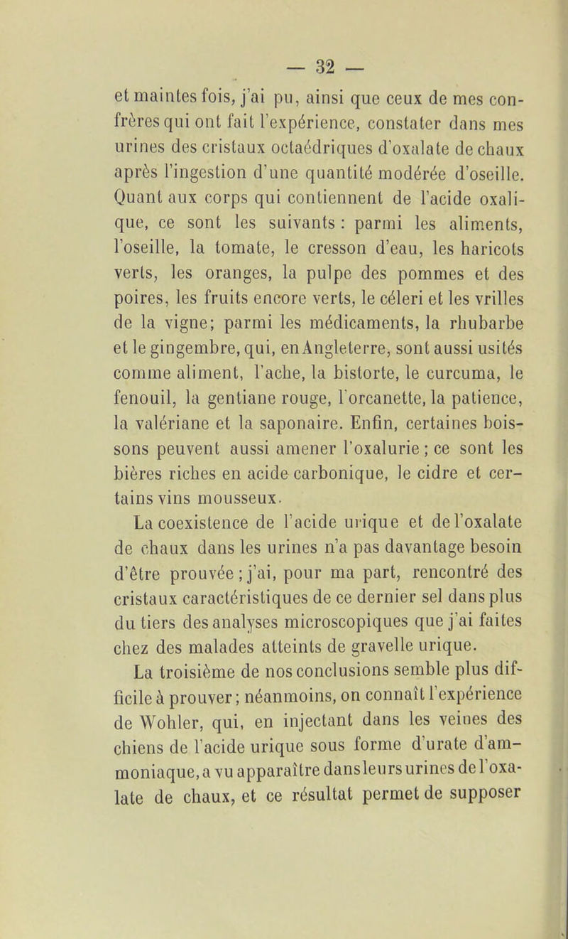 et maintes fois, j’ai pu, ainsi que ceux de mes con- frères qui ont fait l’expérience, constater dans mes urines des cristaux octaédriques d’oxalate de chaux après l’ingestion d’une quantité modérée d’oseille. Quant aux corps qui contiennent de l’acide oxali- que, ce sont les suivants : parmi les aliments, l’oseille, la tomate, le cresson d’eau, les haricots verts, les oranges, la pulpe des pommes et des poires, les fruits encore verts, le céleri et les vrilles de la vigne; parmi les médicaments, la rhubarbe et le gingembre, qui, en Angleterre, sont aussi usités comme aliment, Tache, la bistorte, le curcuma, le fenouil, la gentiane rouge, l'orcanette, la patience, la valériane et la saponaire. Enfin, certaines bois- sons peuvent aussi amener l’oxalurie ; ce sont les bières riches en acide carbonique, le cidre et cer- tains vins mousseux. La coexistence de l’acide urique et del’oxalate de chaux dans les urines n’a pas davantage besoin d’être prouvée ; j’ai, pour ma part, rencontré des cristaux caractéristiques de ce dernier sel dans plus du tiers des analyses microscopiques que j’ai faites chez des malades atteints de gravelle urique. La troisième de nos conclusions semble plus dif- ficile à prouver ; néanmoins, on connaît 1 expérience de Wohler, qui, en injectant dans les veines des chiens de l’acide urique sous forme d'urate d’am- moniaque, a vu apparaître dansleurs urines de l oxa- late de chaux, et ce résultat permet de supposer