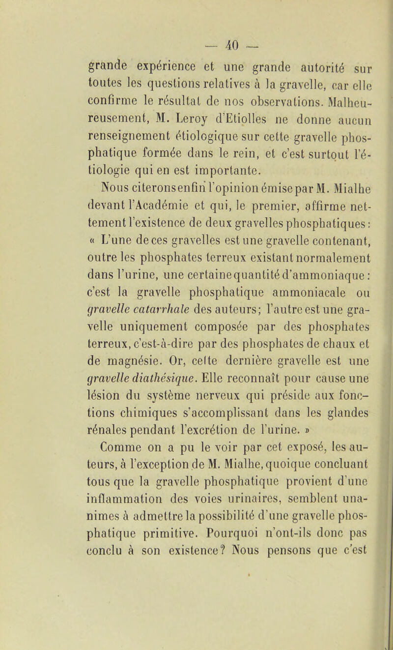 grande expérience et une grande autorité sur toutes les questions relatives à la gravelle, car elle confirme le résultat de nos observations. Malheu- reusement, M. Leroy d Etiolles ne donne aucun renseignement étiologique sur cette gravelle plios- phatique formée dans le rein, et c’est surtout l’é- tiologie qui en est importante. Nous citeronsenfiri l’opinion émise par M. Mialhe devant l’Académie et qui, le premier, affirme net- tement l’existence de deux gravelles phosphatiques: « L’une de ces gravelles est une gravelle contenant, outre les phosphates terreux existant normalement dans l’urine, une certaine quantité d’ammoniaque : c’est la gravelle phosphatique ammoniacale ou gravelle catarrhale des auteurs; l’autre est une gra- velle uniquement composée par des phosphates terreux, c’est-à-dire par des phosphates de chaux et de magnésie. Or, celte dernière gravelle est une gravelle diathésique. Elle reconnaît pour cause une lésion du système nerveux qui préside aux fonc- tions chimiques s’accomplissant dans les glandes rénales pendant l’excrétion de l’urine. » Comme on a pu le voir par cet exposé, les au- teurs, à l’exception de M. Mialhe, quoique concluant tous que la gravelle phosphatique provient d’une inflammation des voies urinaires, semblent una- nimes à admettre la possibilité d’une gravelle phos- phatique primitive. Pourquoi n’ont-ils donc pas conclu à son existence? Nous pensons que c’est