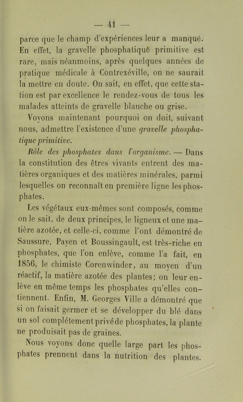 parce que le champ d’expériences leur a manqué. En effet, la gravelle phosphatiqué primitive est rare, mais néanmoins, après quelques années de pratique médicale à Contrexéville, on ne saurait la mettre en doute. On sait, en effet, que cette sta- tion est par excellence le rendez-vous de tous les malades atteints de gravelle blanche ou grise. Voyons maintenant pourquoi on doit, suivant nous, admettre l’existence d’une gravelle phospha- lique primitive. Rôle des phosphates dans l'organisme. — Dans la constitution des êtres vivants entrent des ma- tières organiques et des matières minérales, parmi lesquelles on reconnaît en première ligne les phos- phates. Les végétaux eux-mêmes sont composés, comme on le sait, de deux principes, le ligneux et une ma- tière azotée, et celle-ci, comme l’ont démontré de Saussure, Payen et Boussingault, est très-riche en phosphates, que l’on enlève, comme l’a fait, en 1856, le chimiste Corenwinder, au moyen d’un réactif, la matière azotée des plantes; on leur en- lève en même temps les phosphates qu’elles con- tiennent. Enfin, M. Georges Ville a démontré que si on faisait germer et se développer du blé dans un sol complètement privé de phosphates, la plante ne produisait pas de graines. Nous voyons donc quelle large part les phos- phates prennent dans la nutrition des plantes.