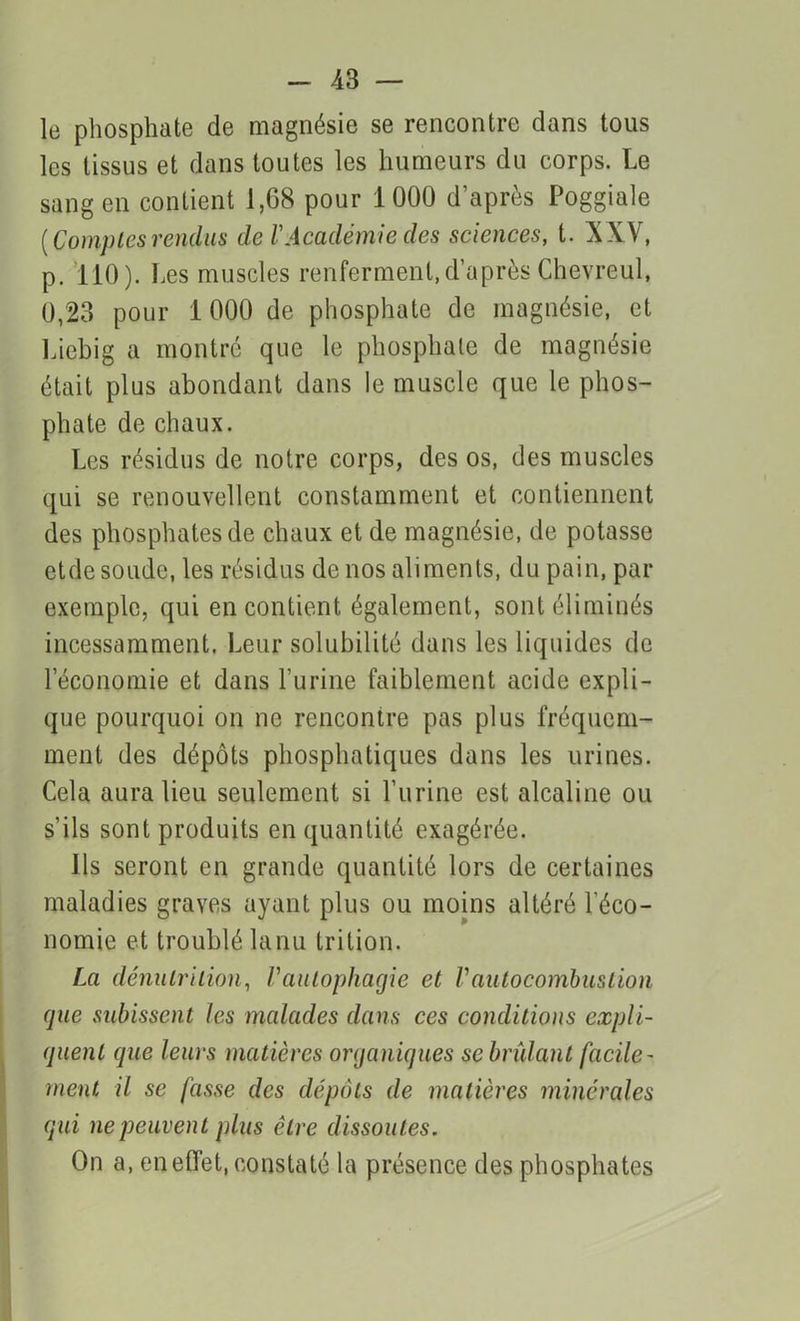 le phosphate de magnésie se rencontre clans tous les tissus et dans toutes les humeurs du corps. Le sang en contient 1,68 pour 1000 d’après Poggiale {Comptesrendus de l'Académie des sciences, t. XXV, p. 110). Les muscles renferment,d’après Chevreul, 0,23 pour 1000 de phosphate de magnésie, et Liebig a montré que le phosphate de magnésie était plus abondant dans le muscle que le phos- phate de chaux. Les résidus de notre corps, des os, des muscles qui se renouvellent constamment et contiennent des phosphates de chaux et de magnésie, de potasse etde soude, les résidus de nos aliments, du pain, par exemple, qui en contient également, sont éliminés incessamment. Leur solubilité dans les liquides de l’économie et dans l’urine faiblement acide expli- que pourquoi on ne rencontre pas plus fréquem- ment des dépôts phosphatiques dans les urines. Cela aura lieu seulement si l’urine est alcaline ou s’ils sont produits en quantité exagérée. Ils seront en grande quantité lors de certaines maladies graves ayant plus ou moins altéré l'éco- nomie et troublé lanu trilion. La dénutrition, Vautophagie et Vautocombustion (pie subissent les malades dans ces conditions expli- quent que leurs matières organiques se brûlant facile- ment il se fasse des dépôts de matières minérales qui ne peuvent plus être dissoutes. On a, en effet, constaté la présence des phosphates