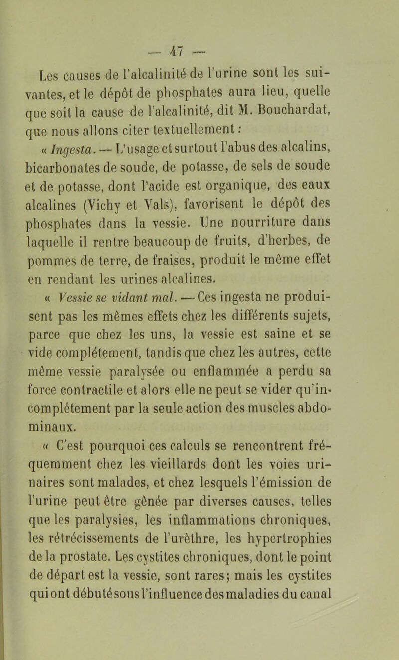 Les causes de l’alcalinité de l’urine sont les sui- vantes, et le dépôt de phosphates aura lieu, quelle que soit la cause de l’alcalinité, dit M. Bouchardat, que nous allons citer textuellement : « Ingesta. — L’usage et surtout l’abus des alcalins, bicarbonates de soude, de potasse, de sels de soude et de potasse, dont l’acide est organique, des eaux alcalines (Yichy et Vais), favorisent le dépôt des phosphates dans la vessie. Une nourriture dans laquelle il rentre beaucoup de fruits, d’herbes, de pommes de terre, de fraises, produit le môme effet en rendant les urines alcalines. « Vessie se vidant mal. — Ces ingesta ne produi- sent pas les memes effets chez les différents sujets, parce que chez les uns, la vessie est saine et se vide complètement, tandis que chez les autres, cette même vessie paralysée ou enflammée a perdu sa force contractile et alors elle ne peut se vider qu’in- complètement par la seule action des muscles abdo- minaux. « C’est pourquoi ces calculs se rencontrent fré- quemment chez les vieillards dont les voies uri- naires sont malades, et chez lesquels l’émission de l’urine peut être gênée par diverses causes, telles que les paralysies, les inflammations chroniques, les rétrécissements de l’urèthre, les hypertrophies de la prostate. Les cystites chroniques, dont le point de départ est la vessie, sont rares; mais les cystites quiont débuté sous l’influence desmaladies du canal