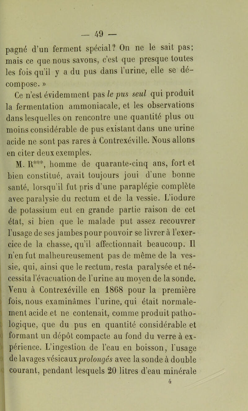 pagné d’un ferment spécial? On ne le sait pas; mais ce que nous savons, c’est que presque toutes les fois qu’il y a du pus dans l urine, elle se dé- compose. » Ce n’est évidemment pas le pus seul qui produit la fermentation ammoniacale, et les observations dans lesquelles on rencontre une quantité plus ou moins considérable de pus existant dans une urine acide ne sont pas rares à Contrexéville. Nous allons en citer deux exemples. M. R***, homme de quarante-cinq ans, fort et bien constitué, avait toujours joui d’une bonne santé, lorsqu’il fut pris d’une paraplégie complète avec paralysie du rectum et de la vessie. L’iodure de potassium eut en grande partie raison de cet état, si bien que le malade put assez recouvrer l’usage de ses jambes pour pouvoir se livrer à l’exer- cice de la chasse, qu’il affectionnait beaucoup. Il n’en fut malheureusement pas de même de la ves- sie, qui, ainsi que le rectum, resta paralysée et né- cessita l’évacuation de l'urine au moyen de la sonde. Venu à Contrexéville en 1868 pour la première fois, nous examinâmes l’urine, qui était normale- ment acide et ne contenait, comme produit patho- logique, que du pus en quantité considérable et formant un dépôt compacte au fond du verre à ex- périence. L’ingestion de l’eau en boisson, l'usage de lavages vésicaux prolongés avec la sonde à double courant, pendant lesquels 20 litres d’eau minérale 4