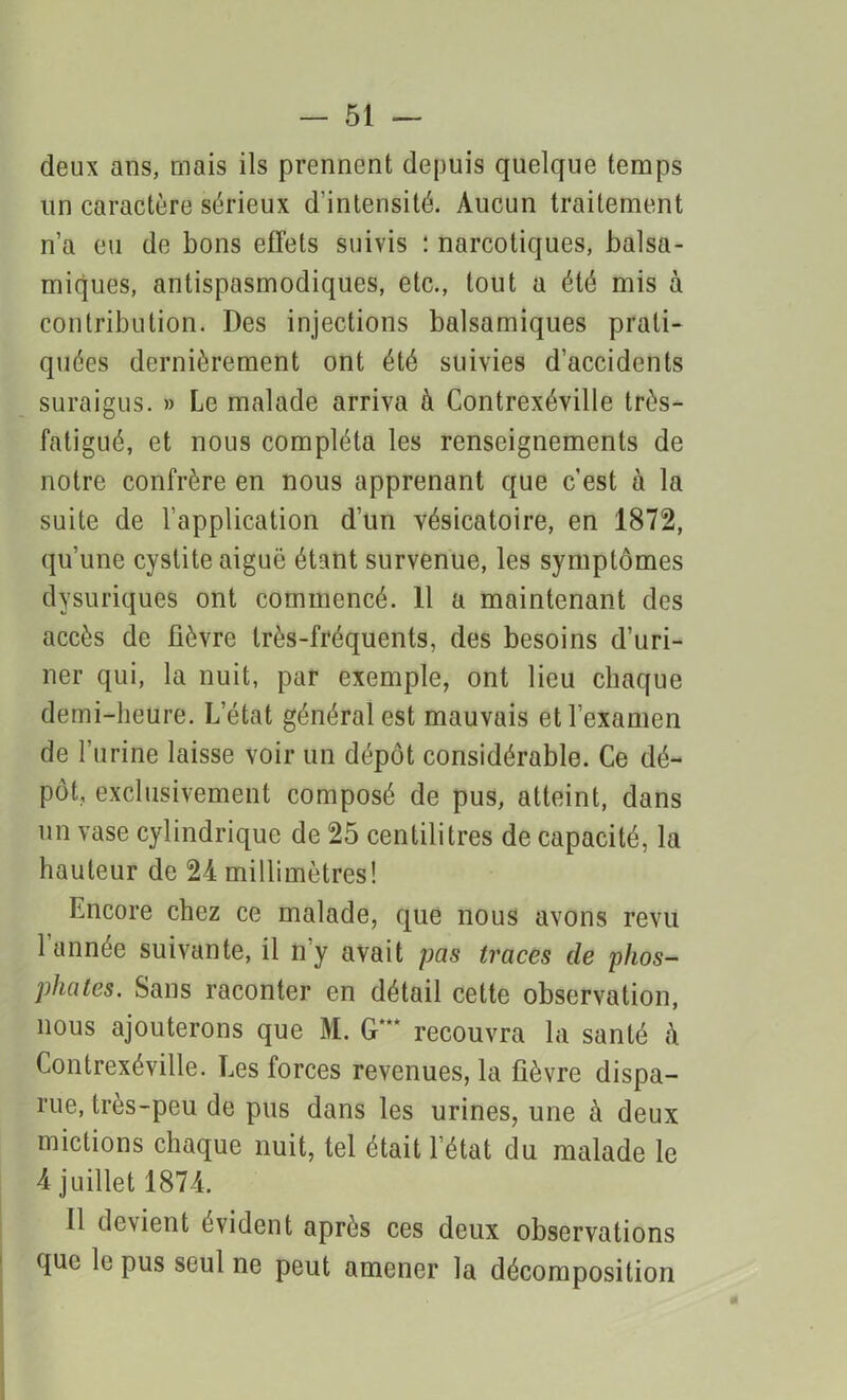 deux ans, mais ils prennent depuis quelque temps un caractère sérieux d'intensité. Aucun traitement n’a eu de bons effets suivis : narcotiques, balsa- miques, antispasmodiques, etc., tout a été mis à contribution. Des injections balsamiques prati- quées dernièrement ont été suivies d’accidents suraigus. » Le malade arriva à Contrexéville très- fatigué, et nous compléta les renseignements de notre confrère en nous apprenant que c’est à la suite de l’application d’un vésicatoire, en 1872, qu’une cystite aiguë étant survenue, les symptômes dysuriques ont commencé. 11 a maintenant des accès de fièvre très-fréquents, des besoins d’uri- ner qui, la nuit, par exemple, ont lieu chaque demi-heure. Letat général est mauvais et l’examen de l’urine laisse voir un dépôt considérable. Ce dé- pôt, exclusivement composé de pus, atteint, dans nn vase cylindrique de 25 centilitres de capacité, la hauteur de 24 millimètres! Encore chez ce malade, que nous avons revu 1 année suivante, il n’y avait pas traces de phos- phates. Sans raconter en détail cette observation, nous ajouterons que M. G*** recouvra la santé à Contrexéville. Les forces revenues, la fièvre dispa- rue, très-peu de pus dans les urines, une à deux mictions chaque nuit, tel était l’état du malade le 4 juillet 1874. Il devient évident après ces deux observations que le pus seul ne peut amener la décomposition