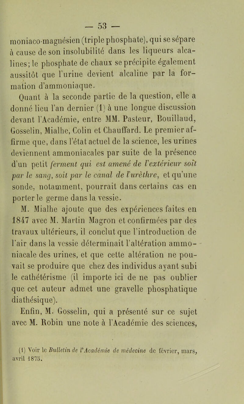 moniaco-magnésien (triple phosphate), qui se sépare à cause de son insolubilité clans les liqueurs alca- lines; le phosphate de chaux se précipite également aussitôt que burine devient alcaline par la for- mation d’ammoniaque. Quant à la seconde partie de la question, elle a donné lieu l’an dernier (1) à une longue discussion devant l'Académie, entre MM. Pasteur, Bouillaud, Gosselin, Mialhe, Colin et Chauffard. Le premier af- firme que, dans l’état actuel de la science, les urines deviennent ammoniacales par suite de la présence d un petit ferment qui est amené de l'extérieur soit par le sanq, soit par le canal de l'urèthre, et qu’une sonde, notamment, pourrait dans certains cas en porter le germe dans la vessie. M. Mialhe ajoute que des expériences faites en 1847 avec M. Martin Magron et confirmées par des travaux ultérieurs, il conclut que l’introduction de l’air dans la vessie déterminait l’altération ammo- niacale des urines, et que cette altération ne pou- vait se produire que chez des individus ayant subi le cathétérisme (il importe ici de ne pas oublier que cet auteur admet une gravelle phosphatique diathésique). Enfin, M. Gosselin, qui a présenté sur ce sujet avec M. Robin une note à l’Académie des sciences, (1) Voir le Bulletin de l'Académie de médecine de février, mars,