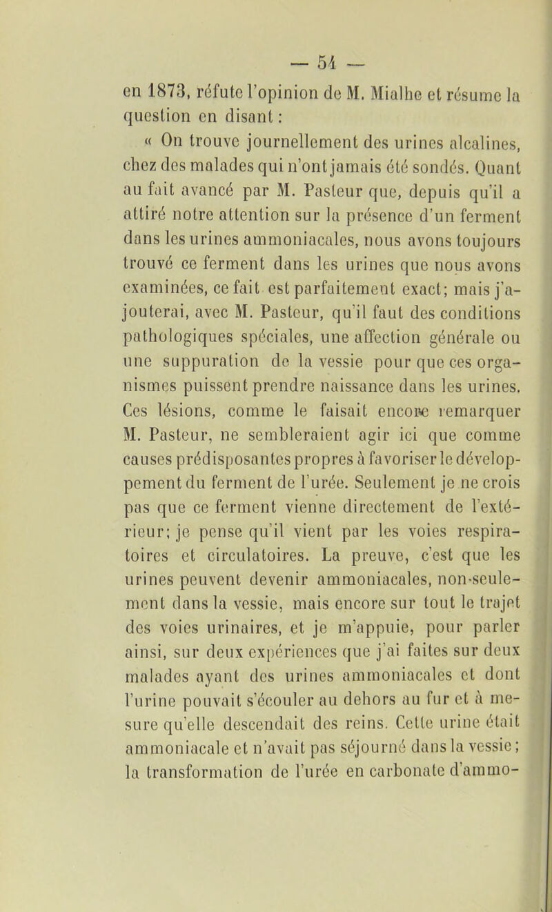 en 1873, réfute l’opinion de M. Mialhe et résume la question en disant : « On trouve journellement des urines alcalines, chez des malades qui n’ont jamais été sondés. Quant au fait avancé par M. Pasteur que, depuis qu’il a attiré notre attention sur la présence d’un ferment dans les urines ammoniacales, nous avons toujours trouvé ce ferment dans les urines que nous avons examinées, ce fait est parfaitement exact; mais j’a- jouterai, avec M. Pasteur, qu’il faut des conditions pathologiques spéciales, une affection générale ou une suppuration de la vessie pour que ces orga- nismes puissent prendre naissance dans les urines. Ces lésions, comme le faisait encore remarquer M. Pasteur, ne sembleraient agir ici que comme causes prédisposantes propres à favoriser le dévelop- pement du ferment de l’urée. Seulement je ne crois pas que ce ferment vienne directement de l’exté- rieur ; je pense qu’il vient par les voies respira- toires et circulatoires. La preuve, c’est que les urines peuvent devenir ammoniacales, non-seule- ment dans la vessie, mais encore sur tout le trajet des voies urinaires, et je m’appuie, pour parler ainsi, sur deux expériences que j’ai faites sur deux malades ayant des urines ammoniacales et dont l’urine pouvait s’écouler au dehors au fur et à me- sure qu’elle descendait des reins. Celle urine était ammoniacale et n’avait pas séjourné dans la vessie ; la transformation de l’urée en carbonate d’ammo-