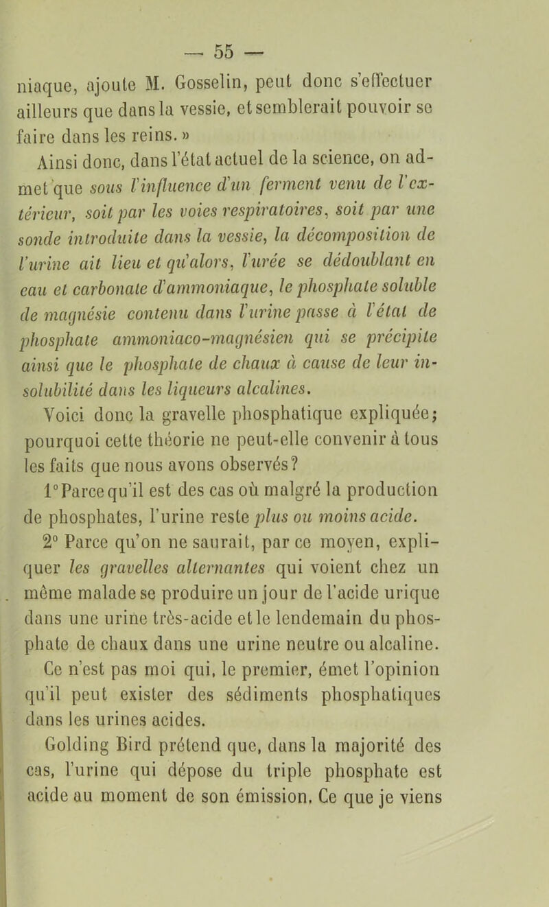 niaque, ajoute M. Gosselin, peut donc s'effectuer ailleurs que clans la vessie, et semblerait pouvoir se faire dans les reins. » Ainsi donc, dans l’état actuel de la science, on ad- met que sous l'influence d'un ferment venu de lex- térieur, soit par les voies respiratoires, soit par une sonde introduite dans la vessie, la décomposition de l’urine ait lieu et qu alors, l'urée se dédoublant en eau et carbonate d'ammoniaque, le phosphate soluble de magnésie contenu dans l'urine passe à l'étal de phosphate ammoniaco-magnésien qui se précipite ainsi que le phosphate de chaux à cause de leur in- solubilité dans les liqueurs alcalines. Voici donc la gravelle phosphatique expliquée; pourquoi cette théorie ne peut-elle convenir à tous les faits que nous avons observés? 1° Parce qu'il est des cas où malgré la production de phosphates, l’urine reste plus ou moins acide. 2° Parce qu’on ne saurait, parce moyen, expli- quer les gravelles alternantes qui voient chez un . même malade se produire un jour de l’acide urique dans une urine très-acide elle lendemain du phos- phate de chaux dans une urine neutre ou alcaline. Ce n’est pas moi qui, le premier, émet l’opinion qu’il peut exister des sédiments phosphatiqucs dans les urines acides. Golding Bird prétend que, dans la majorité des cas, l’urine qui dépose du triple phosphate est acide au moment de son émission. Ce que je viens