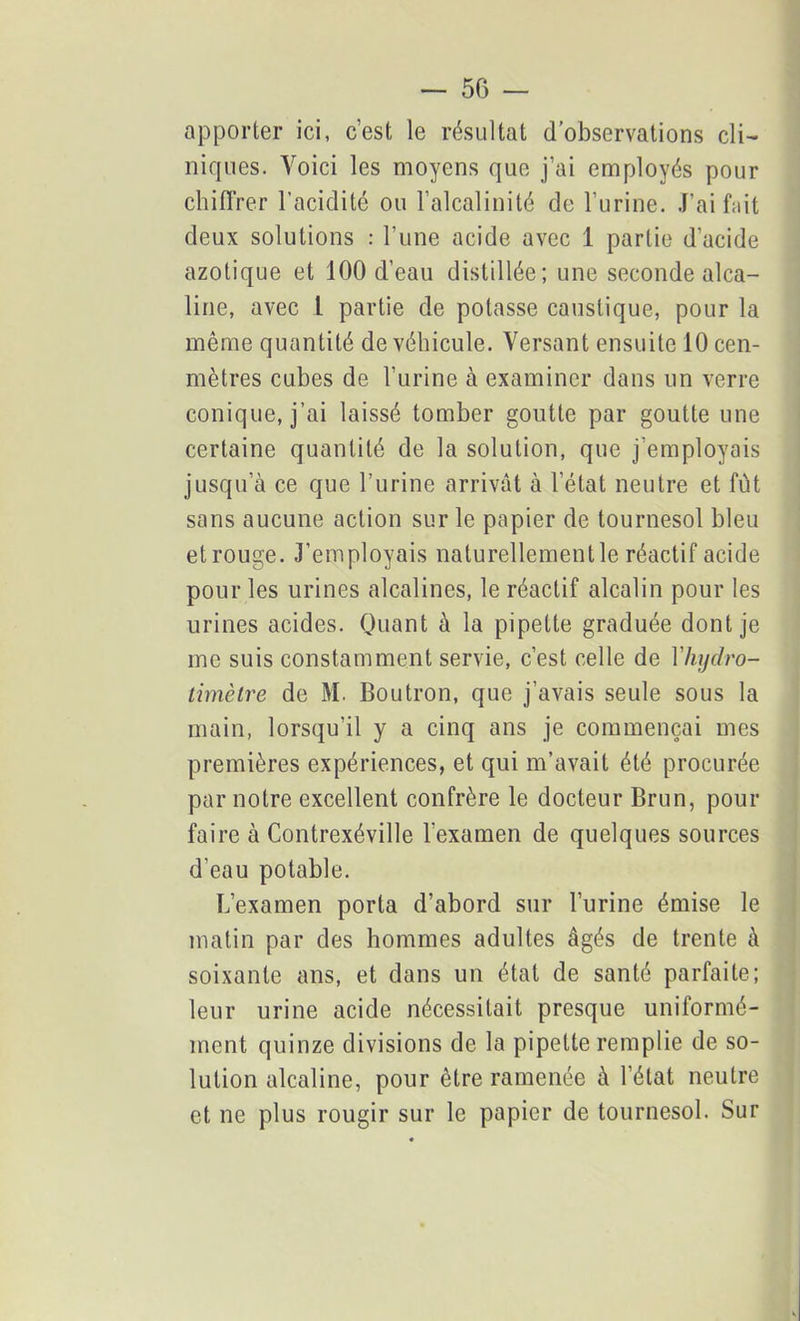 apporter ici, c’est le résultat d’observations cli- niques. Voici les moyens que j’ai employés pour chiffrer l’acidité ou l’alcalinité de l’urine. J’ai f;iit deux solutions : l’une acide avec 1 partie d’acide azotique et 100 d’eau distillée; une seconde alca- line, avec 1 partie de potasse caustique, pour la même quantité de véhicule. Versant ensuite lOcen- mètres cubes de l’urine à examiner dans un verre conique, j’ai laissé tomber goutte par goutte une certaine quantité de la solution, que j’employais jusqu’à ce que l’urine arrivât à l’état neutre et fut sans aucune action sur le papier de tournesol bleu etrouge. J’employais naturellement le réactif acide pour les urines alcalines, le réactif alcalin pour les urines acides. Quant à la pipette graduée dont je me suis constamment servie, c’est celle de Yhydro- timètre de M. Boutron, que j’avais seule sous la main, lorsqu’il y a cinq ans je commençai mes premières expériences, et qui m’avait été procurée par notre excellent confrère le docteur Brun, pour faire à Contrexéville l'examen de quelques sources d’eau potable. L’examen porta d’abord sur l’urine émise le matin par des hommes adultes âgés de trente à soixante ans, et dans un état de santé parfaite; leur urine acide nécessitait presque uniformé- ment quinze divisions de la pipette remplie de so- lution alcaline, pour être ramenée à l’état neutre et ne plus rougir sur le papier de tournesol. Sur