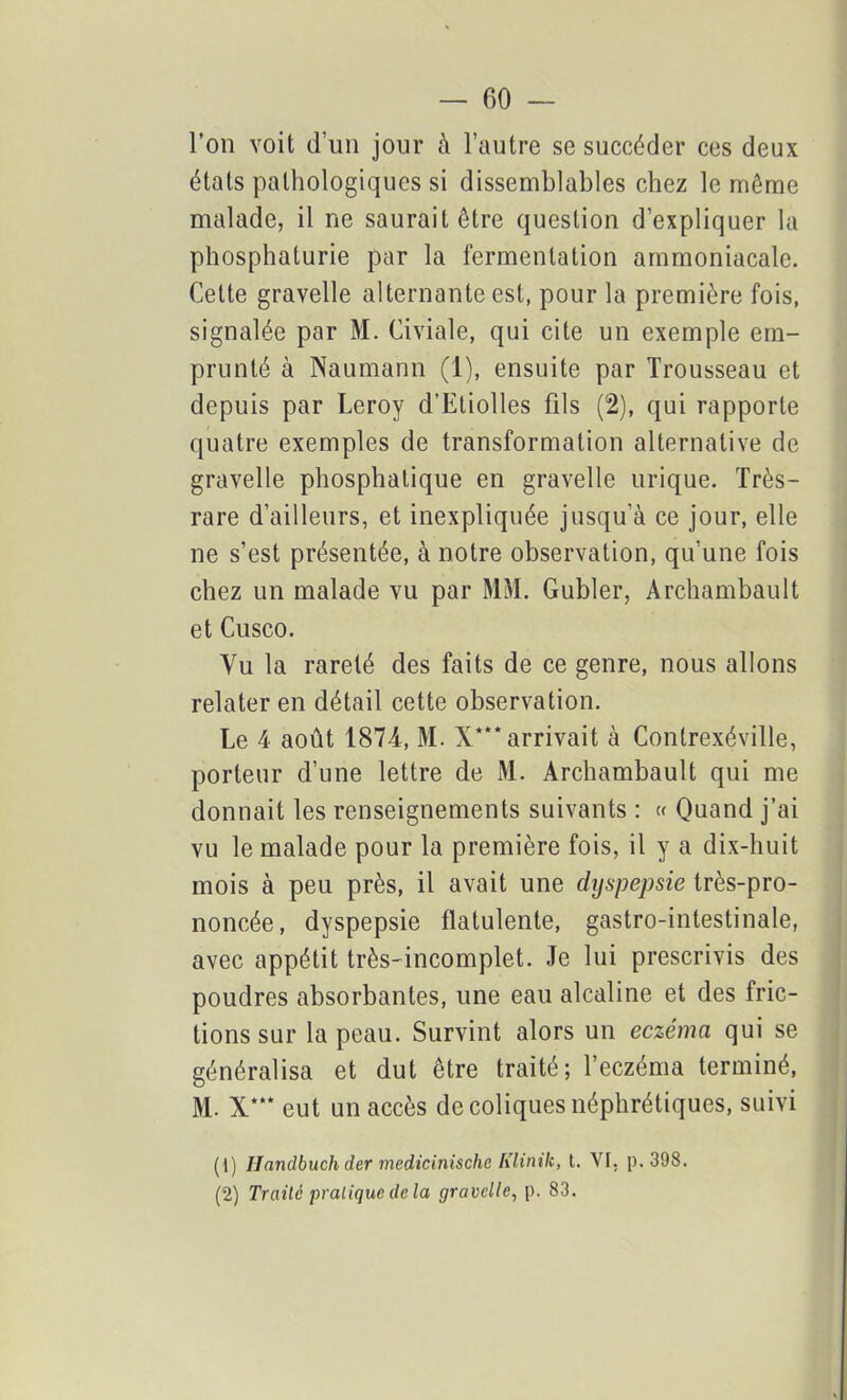 l’on voit d’un jour à l’autre se succéder ces deux états pathologiques si dissemblables chez le même malade, il ne saurait être question d’expliquer la phosphaturie par la fermentation ammoniacale. Cette gravelle alternante est, pour la première fois, signalée par M. Civiale, qui cite un exemple em- prunté à Naumann (1), ensuite par Trousseau et depuis par Leroy d’Etiolles fils (2), qui rapporte quatre exemples de transformation alternative de gravelle phosphatique en gravelle urique. Très- rare d’ailleurs, et inexpliquée jusqu’à ce jour, elle ne s’est présentée, à notre observation, qu’une fois chez un malade vu par MM. Gubler, Archambault et Cusco. Vu la rareté des faits de ce genre, nous allons relater en détail cette observation. Le 4 août 1874, M. X*** arrivait à Contrexéville, porteur d’une lettre de M. Archambault qui me donnait les renseignements suivants : « Quand j’ai vu le malade pour la première fois, il y a dix-huit mois à peu près, il avait une dyspepsie très-pro- noncée, dyspepsie flatulente, gastro-intestinale, avec appétit très-incomplet. Je lui prescrivis des poudres absorbantes, une eau alcaline et des fric- tions sur la peau. Survint alors un eczéma qui se généralisa et dut être traité; l’eczéma terminé, M. X*“ eut un accès de coliques néphrétiques, suivi (1) Uandbuch der medicinische Klinik, t. VI. p. 398. (2) Traité pratique de la gravelle, p. 83.
