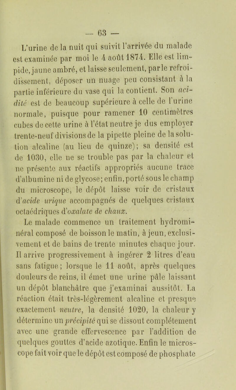 L’urine de la nuit qui suivit l’arrivée du malade est examinée par moi le \ août 1874. Elle est lim- pide, jaune ambré, et laisse seulement, parle refroi- dissement, déposer un nuage peu consistant à la partie inférieure du vase qui la contient. Son aci- dité est de beaucoup supérieure à celle de l’urine normale, puisque pour ramener 10 centimètres cubes de cette urine à l’état neutre je dus employer trente-neuf divisions de la pipette pleine de la solu- tion alcaline (au lieu de quinze); sa densité est de 1030, elle ne se trouble pas par la chaleur et ne présente aux réactifs appropriés aucune trace d’albumine ni de glycose; enfin, porté sous le champ du microscope, le dépôt laisse voir de cristaux d'acide urique accompagnés de quelques cristaux octaédriques d'oxalate de chaux. Le malade commence un traitement hydromi- néral composé de boisson le matin, à jeun, exclusi- vement et de bains de trente minutes chaque jour. Il arrive progressivement à ingérer 2 litres d’eau sans fatigue; lorsque le 11 août, après quelques douleurs de reins, il émet une urine pâle laissant un dépôt blanchâtre que j’examinai aussitôt. La réaction était très-légèrement alcaline et presque exactement neutre, la densité 1020, la chaleur y détermine un précipité qui se dissout complètement avec une grande effervescence par l’addition de quelques gouttes d’acide azotique. Enfin le micros- cope fait voir que le dépôt est composé de phosphate