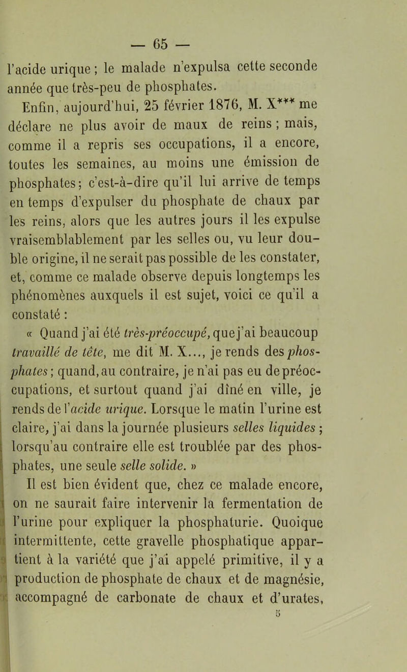 — 05 — l’acide urique ; le malade n’expulsa cette seconde année que très-peu de phosphates. Enfin, aujourd’hui, 25 février 1876, M. X*** me déclare ne plus avoir de maux de reins ; mais, comme il a repris ses occupations, il a encore, toutes les semaines, au moins une émission de phosphates; c’est-à-dire qu’il lui arrive de temps en temps d’expulser du phosphate de chaux par les reins, alors que les autres jours il les expulse vraisemblablement par les selles ou, vu leur dou- ble origine, il ne serait pas possible de les constater, et, comme ce malade observe depuis longtemps les phénomènes auxquels il est sujet, voici ce qu’il a constaté : « Quand j’ai été très-préoccupé, que j'ai beaucoup travaillé de tête, me dit M. X..., je rends des phos- phates; quand, au contraire, je n’ai pas eu de préoc- cupations, et surtout quand j'ai dîné en ville, je rends de Y acide urique. Lorsque le matin l’urine est claire, j’ai dans la journée plusieurs selles liquides ; lorsqu’au contraire elle est troublée par des phos- phates, une seule selle solide. » Il est bien évident que, chez ce malade encore, on ne saurait faire intervenir la fermentation de l’urine pour expliquer la phosphaturie. Quoique intermittente, cette gravelle phosphatique appar- tient à la variété que j’ai appelé primitive, il y a production de phosphate de chaux et de magnésie, accompagné de carbonate de chaux et d’urates, 5