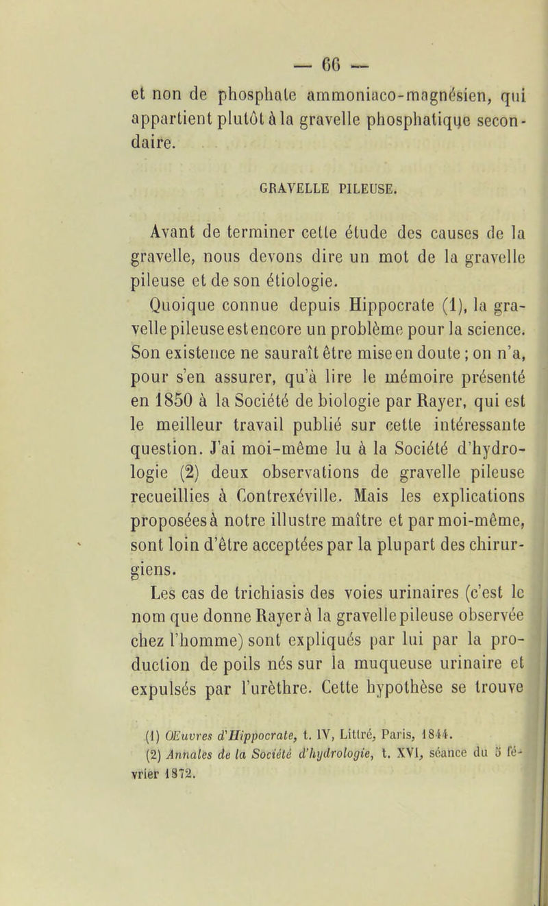 G6 — et non de phosphate ammoniaco-magnésien, qui appartient plutôt à la gravelle phosphatiqqe secon- daire. GRAVELLE PILEUSE. Avant de terminer cette étude des causes de la gravelle, nous devons dire un mot de la gravelle pileuse et de son étiologie. Quoique connue depuis Hippocrate (1), la gra- velle pileuse est encore un problème pour la science. Son existence ne saurait être mise en doute ; on n’a, pour s’en assurer, qu’à lire le mémoire présenté en 1850 à la Société de biologie par Rayer, qui est le meilleur travail publié sur cette intéressante question. J’ai moi-même lu à la Société d’hydro- logie (2) deux observations de gravelle pileuse recueillies à Contrexéville. Mais les explications proposéesà notre illustre maître et par moi-même, sont loin d’être acceptées par la plupart des chirur- giens. Les cas de trichiasis des voies urinaires (c’est le nom que donne Rayer à la gravelle pileuse observée chez l’homme) sont expliqués par lui par la pro- duction de poils nés sur la muqueuse urinaire et expulsés par l’urèthre. Cette hypothèse se trouve (1) Œuvres d'Hippocrate, t. IV, Litlré, Paris, 1844. (2) Annales de la Société d’hydrologie, t. XVI, séance du o fé- vrier 1872.