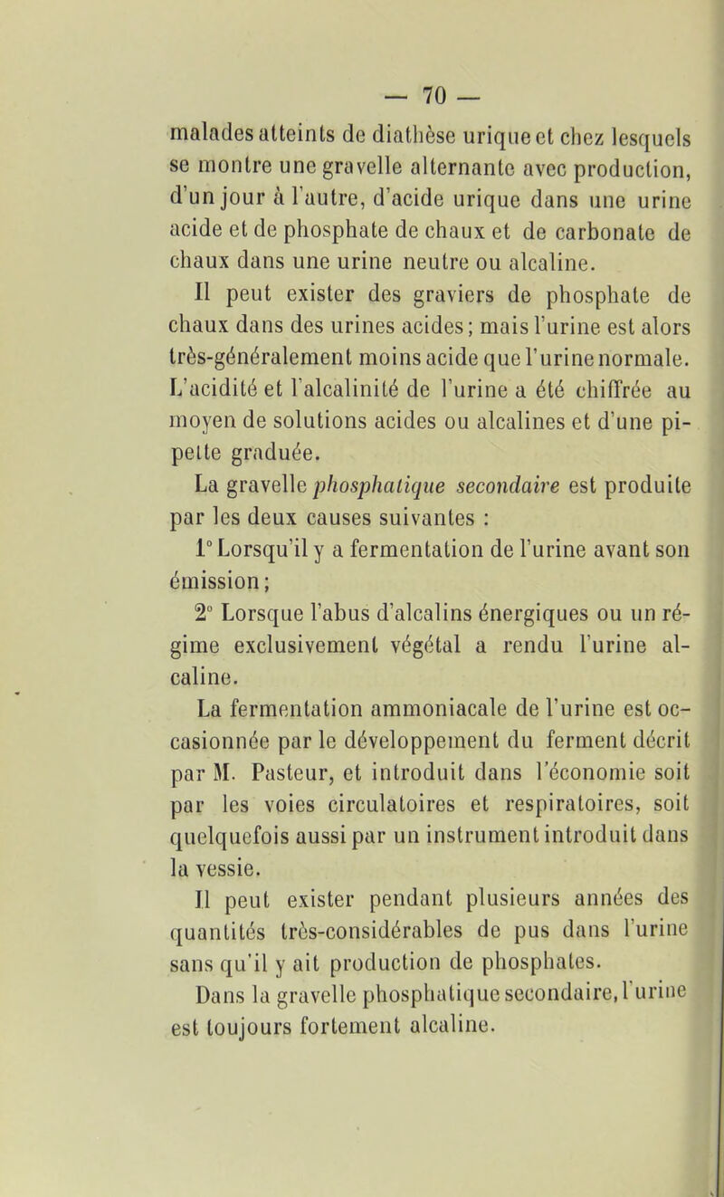 malades atteints de diathèse urique et chez lesquels se montre une gravelle alternante avec production, d’un jour à l’autre, d’acide urique dans une urine acide et de phosphate de chaux et de carbonate de chaux dans une urine neutre ou alcaline. Il peut exister des graviers de phosphate de chaux dans des urines acides ; mais l’urine est alors très-généralement moins acide que l’urine normale. L’acidité et l'alcalinité de l’urine a été chiffrée au moyen de solutions acides ou alcalines et d’une pi- pette graduée. La gravelle phosphatique secondaire est produite par les deux causes suivantes : 1° Lorsqu’il y a fermentation de l’urine avant son émission ; 2° Lorsque l’abus d’alcalins énergiques ou un ré- gime exclusivement végétal a rendu l’urine al- caline. La fermentation ammoniacale de l’urine est oc- casionnée par le développement du ferment décrit par M. Pasteur, et introduit dans l’économie soit par les voies circulatoires et respiratoires, soit quelquefois aussi par un instrument introduit dans la vessie. Il peut exister pendant plusieurs années des quantités très-considérables de pus dans l’urine sans qu’il y ait production de phosphates. Dans la gravelle phosphatique secondaire, 1 urine est toujours fortement alcaline.