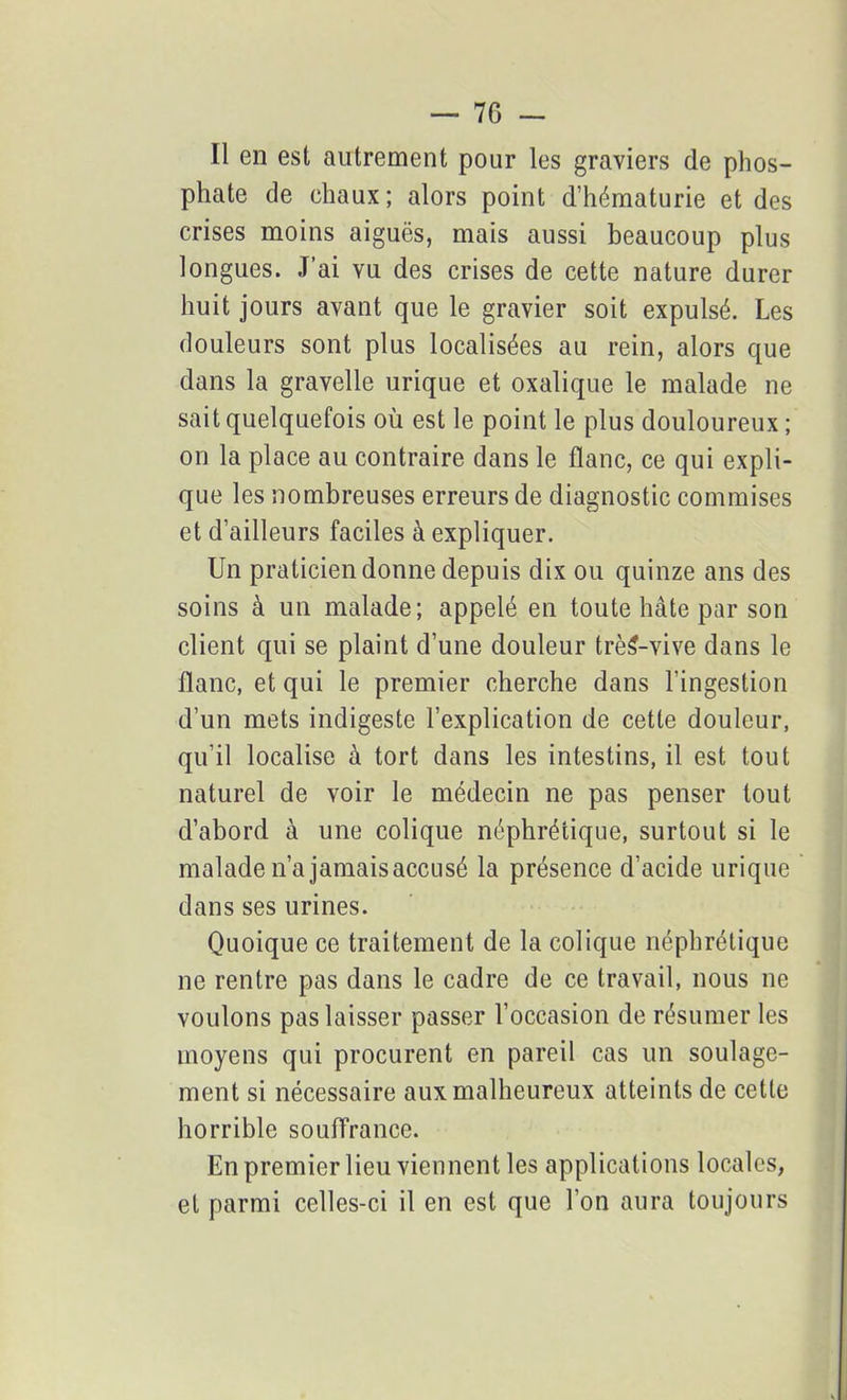 — 7G - Il en est autrement pour les graviers de phos- phate de chaux; alors point d’hématurie et des crises moins aiguës, mais aussi beaucoup plus longues. J’ai vu des crises de cette nature durer huit jours avant que le gravier soit expulsé. Les douleurs sont plus localisées au rein, alors que dans la gravelle urique et oxalique le malade ne sait quelquefois où est le point le plus douloureux ; on la place au contraire dans le flanc, ce qui expli- que les nombreuses erreurs de diagnostic commises et d’ailleurs faciles à expliquer. Un praticien donne depuis dix ou quinze ans des soins à un malade; appelé en toute hâte par son client qui se plaint d’une douleur trè£-vive dans le flanc, et qui le premier cherche dans l’ingestion d’un mets indigeste l’explication de cette douleur, qu’il localise à tort dans les intestins, il est tout naturel de voir le médecin ne pas penser tout d’abord à une colique néphrétique, surtout si le malade n’a jamais accusé la présence d’acide urique dans ses urines. Quoique ce traitement de la colique néphrétique ne rentre pas dans le cadre de ce travail, nous ne voulons pas laisser passer l’occasion de résumer les moyens qui procurent en pareil cas un soulage- ment si nécessaire aux malheureux atteints de cette horrible souffrance. En premier lieu viennent les applications locales, et parmi celles-ci il en est que l’on aura toujours