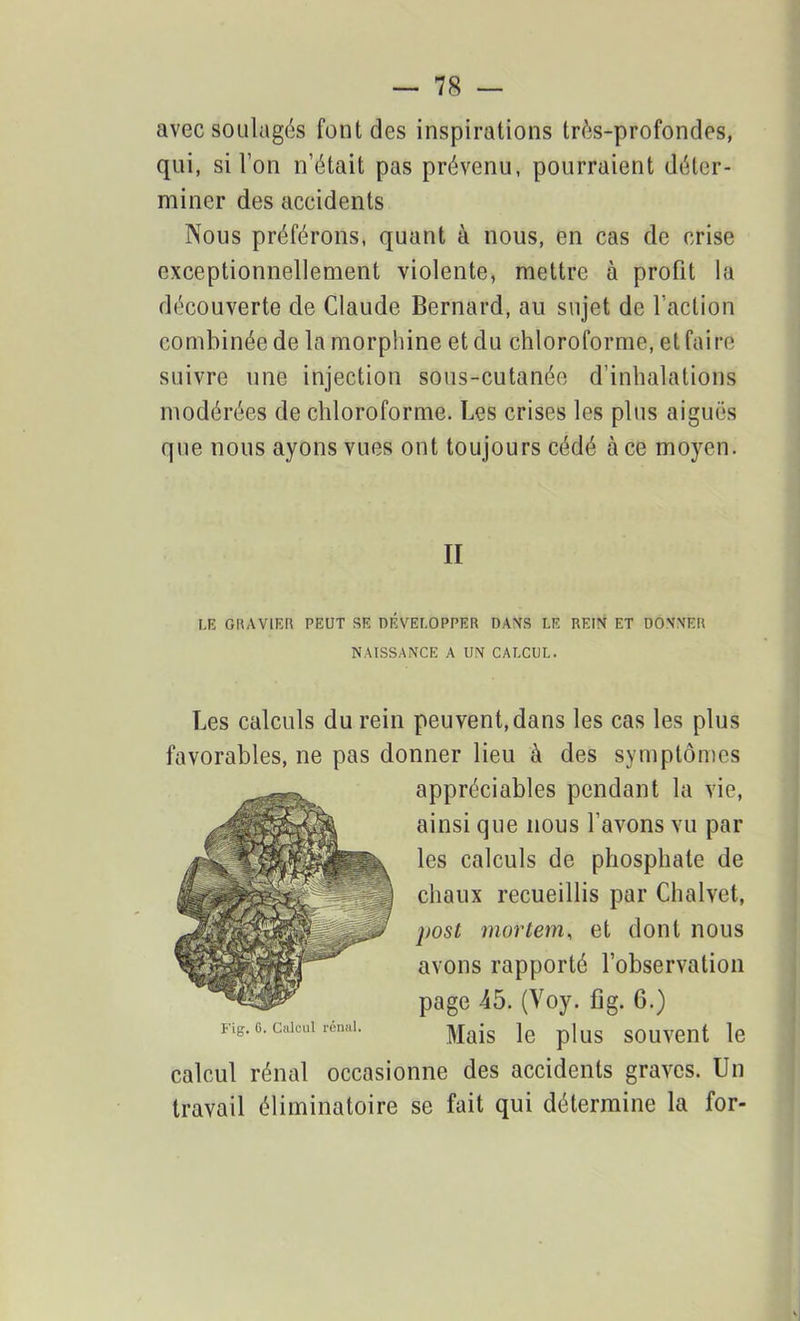 avec soulagés font des inspirations très-profondes, qui, si l’on n’était pas prévenu, pourraient déter- miner des accidents Nous préférons, quant à nous, en cas de crise exceptionnellement violente, mettre à profit la découverte de Claude Bernard, au sujet de faction combinée de la morphine et du chloroforme, et faire suivre une injection sous-cutanée d'inhalations modérées de chloroforme. Les crises les plus aiguës que nous ayons vues ont toujours cédé à ce moyen. II LE GRAVIER PEUT SE DÉVELOPPER DANS LE REIN ET DONNER NAISSANCE A UN CALCUL. Les calculs du rein peuvent, dans les cas les plus favorables, ne pas donner lieu à des symptômes appréciables pendant la vie, ainsi que nous l’avons vu par les calculs de phosphate de chaux recueillis par Chalvet, post mortem, et dont nous avons rapporté l’observation page 45. (Voy. fig. 0.) Mais le plus souvent le calcul rénal occasionne des accidents graves. Un travail éliminatoire se fait qui détermine la for-