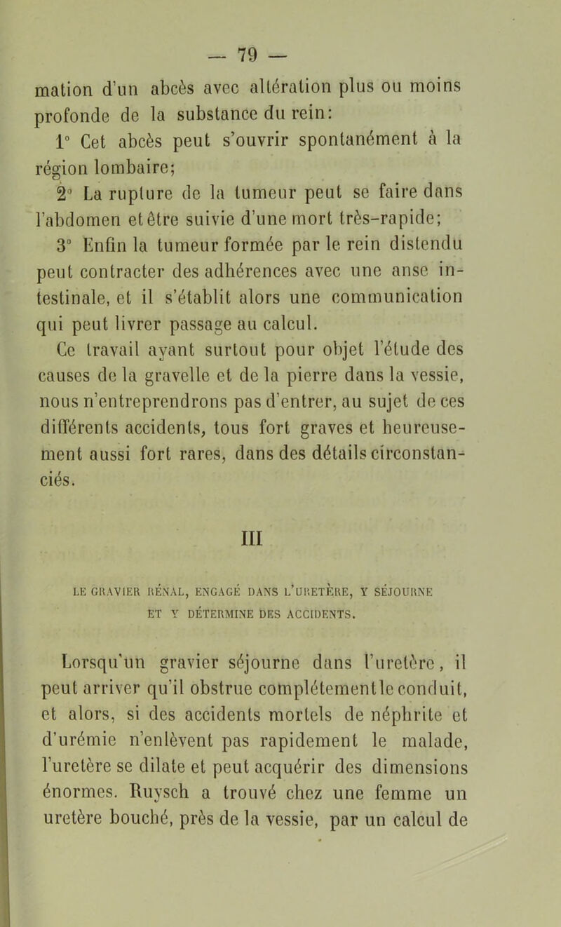 mation d’un abcès avec altération plus ou moins profonde de la substance du rein: 1° Cet abcès peut s’ouvrir spontanément cà la région lombaire; 2° La rupture de la tumeur peut se faire dans l’abdomen etêtre suivie d’une mort très-rapide; 3U Enfin la tumeur formée par le rein distendu peut contracter des adhérences avec une anse in- testinale, et il s’établit alors une communication qui peut livrer passage au calcul. Ce travail ayant surtout pour objet l’étude des causes de la gravelle et de la pierre dans la vessie, nous n’entreprendrons pas d’entrer, au sujet de ces différents accidents, tous fort graves et heureuse- ment aussi fort rares, dans des détails circonstan- ciés. III LE GRAVIER RÉMAL, ENGAGÉ DANS L*URETÈRE, Y SÉJOURNE ET Y DÉTERMINE DES ACCIDENTS. Lorsqu’un gravier séjourne dans l’uretère, il peut arriver qu’il obstrue complétementlcconduit, et alors, si des accidents mortels de néphrite et d’urémie n’enlèvent pas rapidement le malade, l’uretère se dilate et peut acquérir des dimensions énormes. Ruysch a trouvé chez une femme un uretère bouché, près de la vessie, par un calcul de