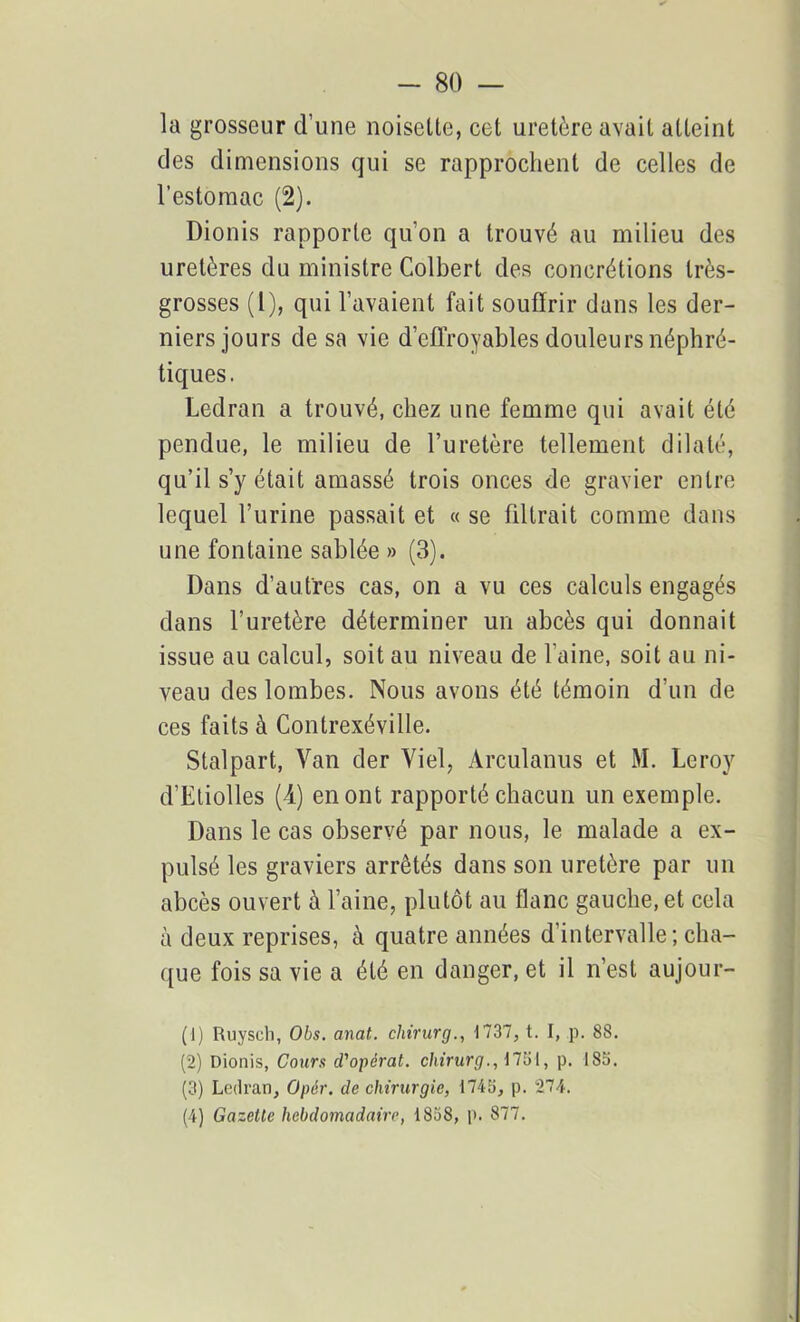 la grosseur d’une noisette, cet uretère avait atteint des dimensions qui se rapprochent de celles de l'estomac (2). Dionis rapporte qu’on a trouvé au milieu des uretères du ministre Colbert des concrétions très- grosses (1), qui l’avaient fait souffrir dans les der- niers jours de sa vie d’effroyables douleurs néphré- tiques. Ledran a trouvé, chez une femme qui avait été pendue, le milieu de l’uretère tellement dilaté, qu’il s’y était amassé trois onces de gravier entre lequel l’urine passait et « se filtrait comme dans une fontaine sablée » (3). Dans d’autres cas, on a vu ces calculs engagés dans l’uretère déterminer un abcès qui donnait issue au calcul, soit au niveau de l’aine, soit au ni- veau des lombes. Nous avons été témoin d’un de ces faits à Contrexéville. Stalpart, Van der Viel, Arculanus et M. Leroy d’Eliolles (4) en ont rapporté chacun un exemple. Dans le cas observé par nous, le malade a ex- pulsé les graviers arrêtés dans son uretère par un abcès ouvert à l’aine, plutôt au flanc gauche, et cela à deux reprises, à quatre années d'intervalle; cha- que fois sa vie a été en danger, et il n’est aujour- (1) Ruyseh, Obs. anat. clnrurg., 1737, t. I, p. 88. (2) Dionis, Cours d'opérat. chirurg., 1751, p. 185. (3) Ledran, Opér. de chirurgie, 1745, p. 274. (4) Gazelle hebdomadaire, 1858, p. 877.