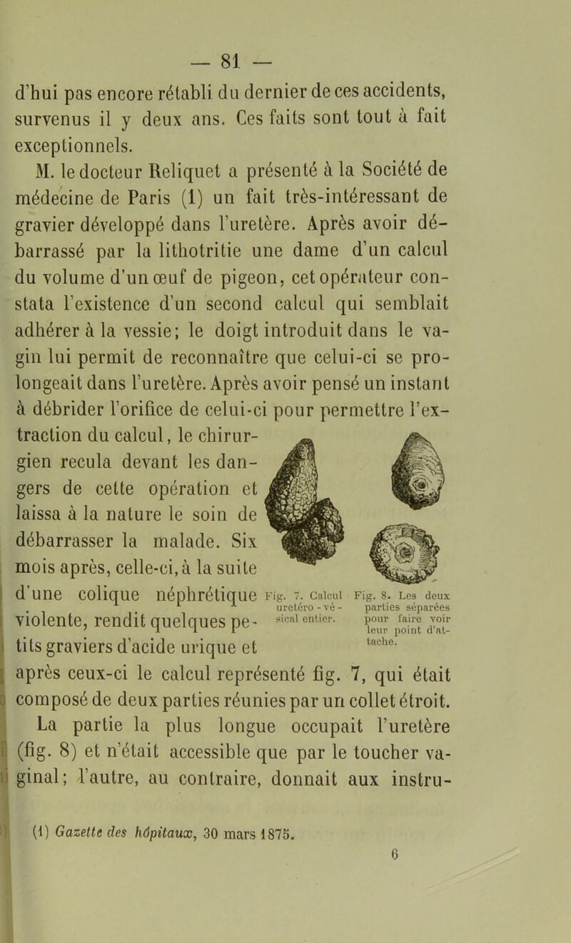 d’hui pas encore rétabli du dernier de ces accidents, survenus il y deux ans. Ces faits sont tout à fait exceptionnels. M. le docteur Reliquet a présenté à la Société de médecine de Paris (1) un fait très-intéressant de gravier développé dans l’uretère. Après avoir dé- barrassé par la lithotritie une dame d’un calcul du volume d’un œuf de pigeon, cet opérateur con- stata l’existence d’un second calcul qui semblait adhérer à la vessie; le doigt introduit dans le va- gin lui permit de reconnaître que celui-ci se pro- longeait dans l’uretère. Après avoir pensé un instant à débrider l’orifice de celui-ci pour permettre l’ex- traction du calcul, le chirur- gien recula devant les dan- gers de cette opération et laissa à la nature le soin de débarrasser la malade. Six mois après, celle-ci, à la suite d’une colique néphrétique Fig. 7. calcul Fig. 8. Les deux , 1 1 1 uretéro - vé - parties séparées violente, rendit quelques pe- 8icnl enticr- ^ f*j™ voir tits graviers d’acide urique et après ceux-ci le calcul représenté fig. 7, qui était ) composé de deux parties réunies par un collet étroit. La partie la plus longue occupait l’uretère (fig. 8) et n’était accessible que par le toucher va- i ginal; l’autre, au contraire, donnait aux instru- (1) Gazette des hôpitaux, 30 mars 1875. 6