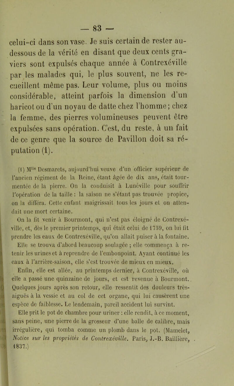 celui-ci dans son vase. Je suis certain de rester au- dessous de la vérité en disant que deux cents gra- viers sont expulsés chaque année à Conlrexéville par les malades qui, le plus souvent, ne les re- cueillent même pas. Leur volume, plus ou moins considérable, atteint parfois la dimension d’un haricot ou d’un noyau de datte chez l'homme; chez la femme, des pierres volumineuses peuvent être expulsées sans opération. C’est, du reste, à un fait de ce genre que la source de Pavillon doit sa ré- putation (1). (I) Me Dcsmarcts, aujourd’hui veuve d'un officier supérieur de l’ancien régiment de la Reine, étant âgée de dix ans, était tour- mentée de la pierre. On la conduisit à Lunéville pour souffrir l’opération de la taille : la saison ne s’étant pas trouvée propice, on la différa. Cette enfant maigrissait tous les jours et on atten- dait une mort certaine. On la lit venir à Bourmont, qui n’est pas éloigné de Contrexé- ville, et, dès le premier printemps, qui était celui de 1739, on lui fit prendre les eaux de Contrcxéville, qu’on allait puiser à la fontaine. Elle se trouva d’abord beaucoup soulagée ; elle commença à re- tenir les urines et à reprendre de l’embonpoint. Ayant continué les eaux à l’arrière-saison, elle s’est trouvée de mieux en mieux. Enfin, elle est allée, au prinlemps dernier, à Contrexéville, où elle a passé une quinzaine de jours, et est revenue à Bourmont. Quelques jours après son retour, elle ressentit des douleurs très- aiguës à la vessie et au col de cet organe, qui lui causèrent une espèce de faiblesse. Le lendemain, pareil accident lui survint. Elle prit le pot de chambre pour uriner : elle rendit, à ce moment, sans peine, une pierre de la grosseur d’une balle de calibre, mais irrégulière, qui tomba comme un plomb dans le pot. (Mamelet, Notice sur les propriétés de Conlrexéville. Paris, J.-B. Baillière, 1837.)