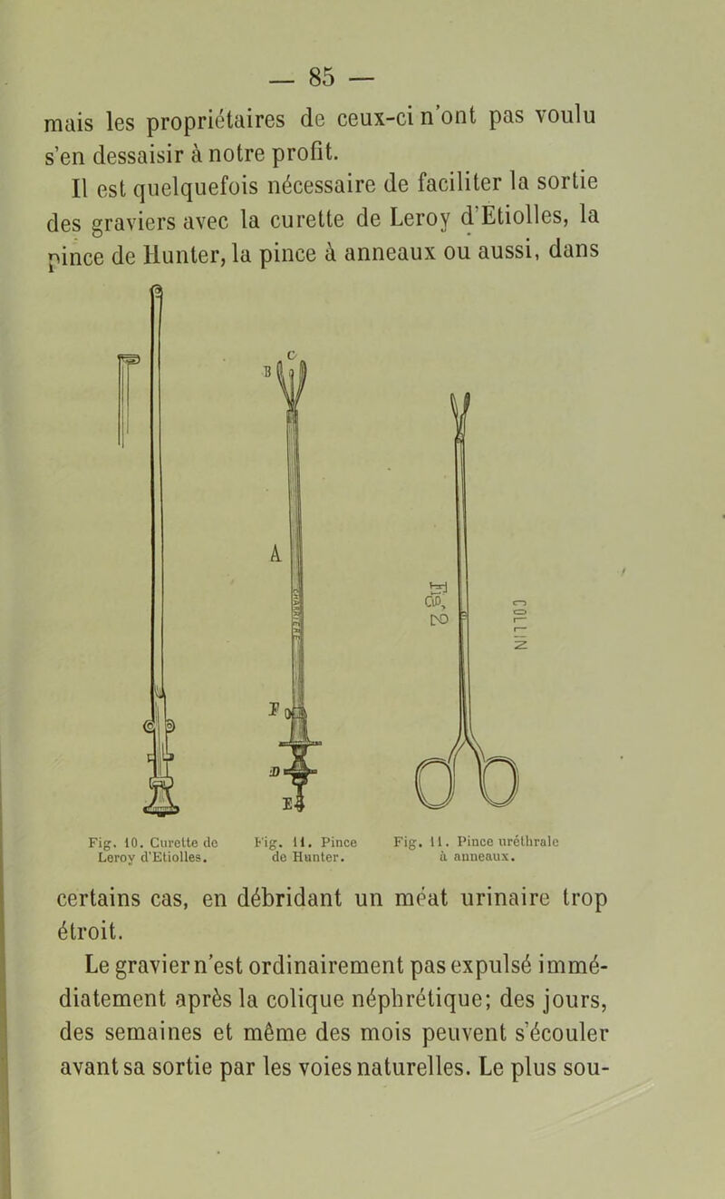 mais les propriétaires de ceux-ci n’ont pas voulu s’en dessaisir à notre profit. Il est quelquefois nécessaire de faciliter la sortie des graviers avec la curette de Leroy d'Etiolles, la pince de Hunter, la pince à anneaux ou aussi, dans Fig. 10. Curette de Fig. U. Pince Fig. 11. Pince uréthrale Leroy d’Etiolles. de Hunter. il anneaux. certains cas, en débridant un méat urinaire trop étroit. Le gravier n’est ordinairement pas expulsé immé- diatement après la colique néphrétique; des jours, des semaines et même des mois peuvent s'écouler avant sa sortie par les voies naturelles. Le plus sou-