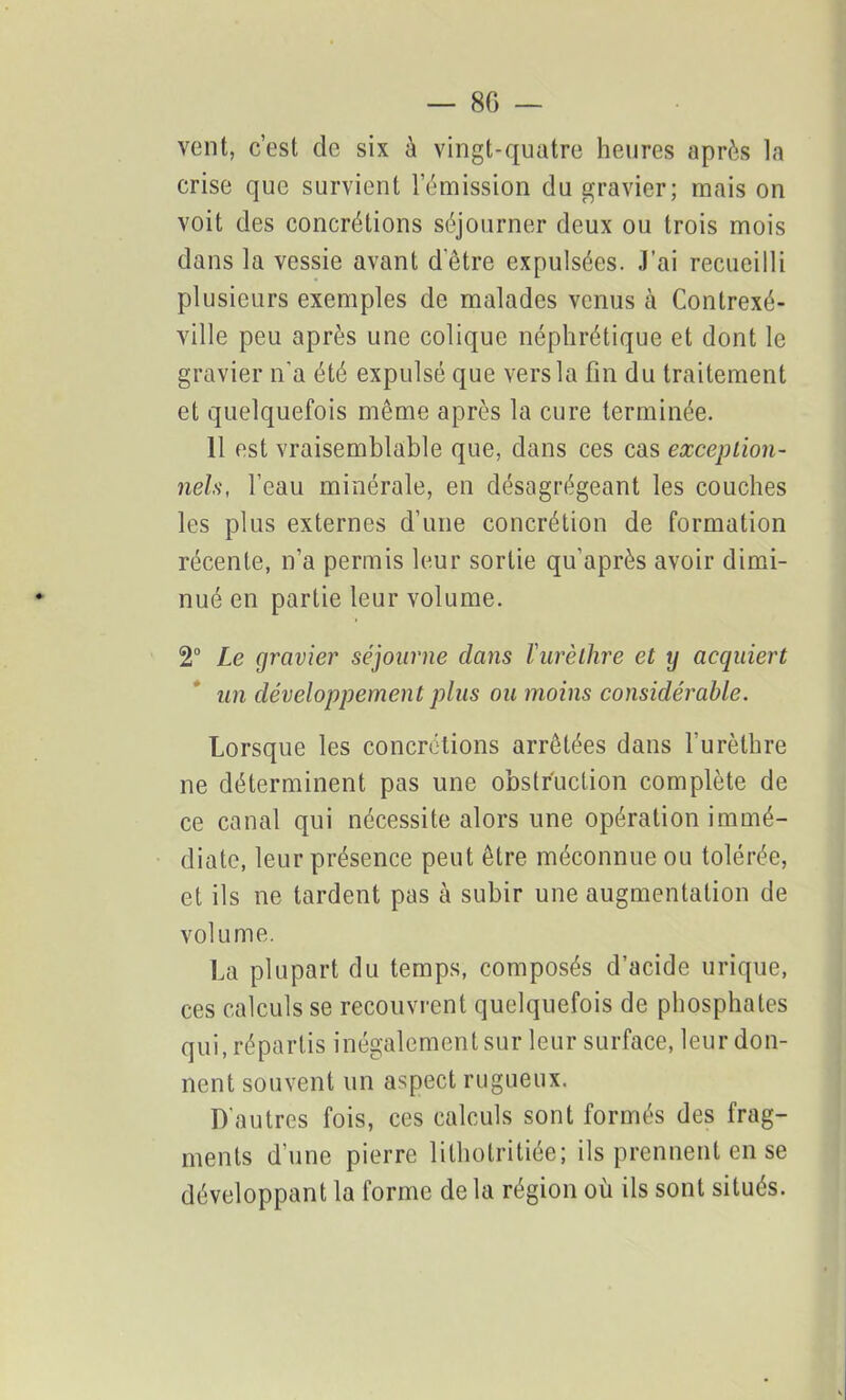 vent, c’est de six à vingt-quatre heures après la crise que survient l’émission du gravier; mais on voit des concrétions séjourner deux ou trois mois dans la vessie avant d’être expulsées. J’ai recueilli plusieurs exemples de malades venus à Contrexé- ville peu après une colique néphrétique et dont le gravier n'a été expulsé que vers la fin du traitement et quelquefois même après la cure terminée. 11 est vraisemblable que, dans ces cas exception- nels, l’eau minérale, en désagrégeant les couches les plus externes d’une concrétion de formation récente, n’a permis leur sortie qu’après avoir dimi- nué en partie leur volume. 2° Le gravier séjourne dans l'urèthre et y acquiert un développement plus ou moins considérable. Lorsque les concrétions arrêtées dans l'urèthre ne déterminent pas une obstruction complète de ce canal qui nécessite alors une opération immé- diate, leur présence peut être méconnue ou tolérée, et ils ne tardent pas à subir une augmentation de volume. La plupart du temps, composés d’acide urique, ces calculs se recouvrent quelquefois de phosphates qui, répartis inégalement sur leur surface, leur don- nent souvent un aspect rugueux. D'autres fois, ces calculs sont formés des frag- ments d’une pierre lilhotritiée; ils prennent en se développant la forme de la région où ils sont situés.