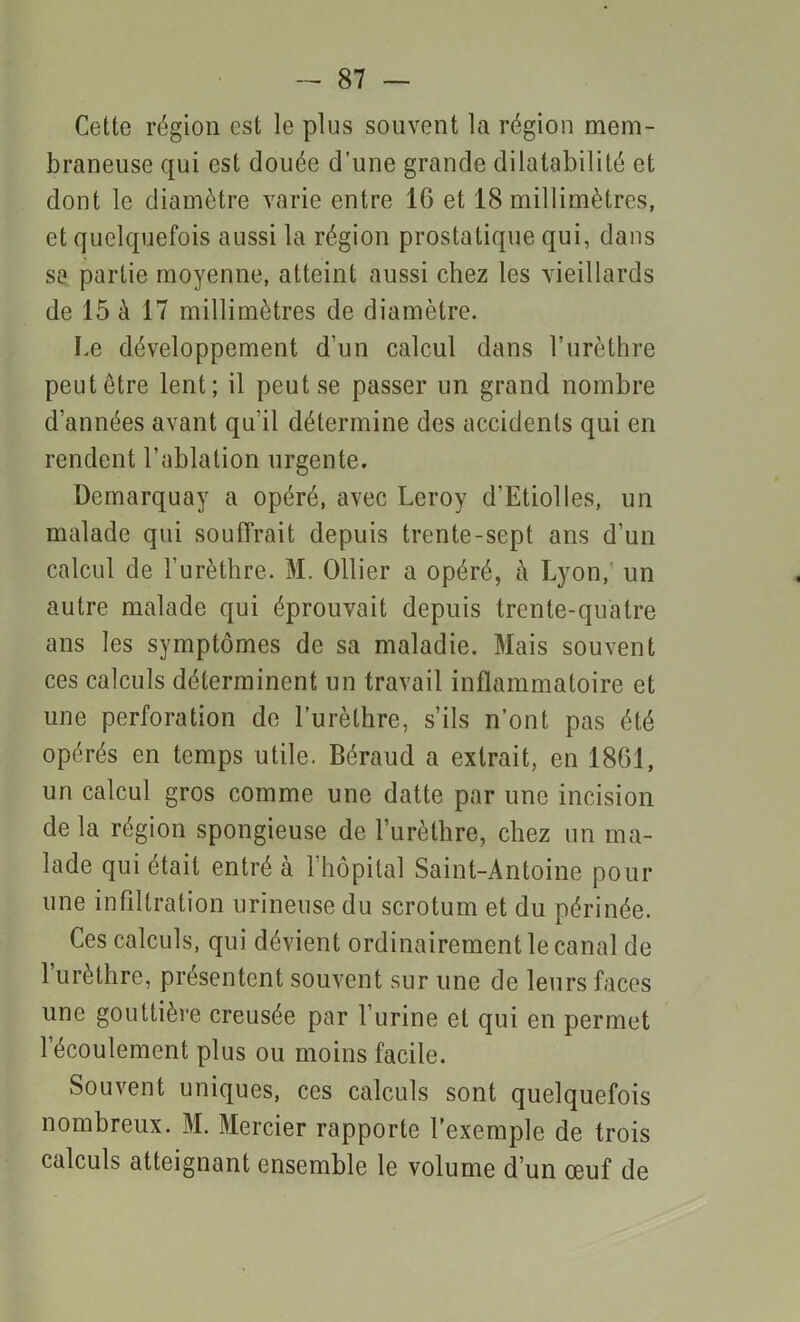 Cette région est le plus souvent la région mem- braneuse qui est douée d’une grande dilatabilité et dont le diamètre varie entre 16 et 18 millimètres, et quelquefois aussi la région prostatique qui, dans se partie moyenne, atteint aussi chez les vieillards de 15 à 17 millimètres de diamètre. Le développement d'un calcul dans l’urèthre peut être lent; il peut se passer un grand nombre d’années avant qu'il détermine des accidents qui en rendent l’ablation urgente. Demarquay a opéré, avec Leroy d’Etiolles, un malade qui souffrait depuis trente-sept ans d’un calcul de l’urèthre. M. Ollier a opéré, à Lyon,' un autre malade qui éprouvait depuis trente-quatre ans les symptômes de sa maladie. Mais souvent ces calculs déterminent un travail inflammatoire et une perforation de l’urèthre, s’ils n’ont pas été opérés en temps utile. Béraud a extrait, en 1861, un calcul gros comme une datte par une incision de la région spongieuse de l’urèlhre, chez un ma- lade qui était entré à l’hôpital Saint-Antoine pour une infiltration urineuse du scrotum et du périnée. Ces calculs, qui dévient ordinairement le canal de l’urèthre, présentent souvent sur une de leurs faces une gouttière creusée par l’urine et qui en permet l’écoulement plus ou moins facile. Souvent uniques, ces calculs sont quelquefois nombreux. M. Mercier rapporte l’exemple de trois calculs atteignant ensemble le volume d’un œuf de