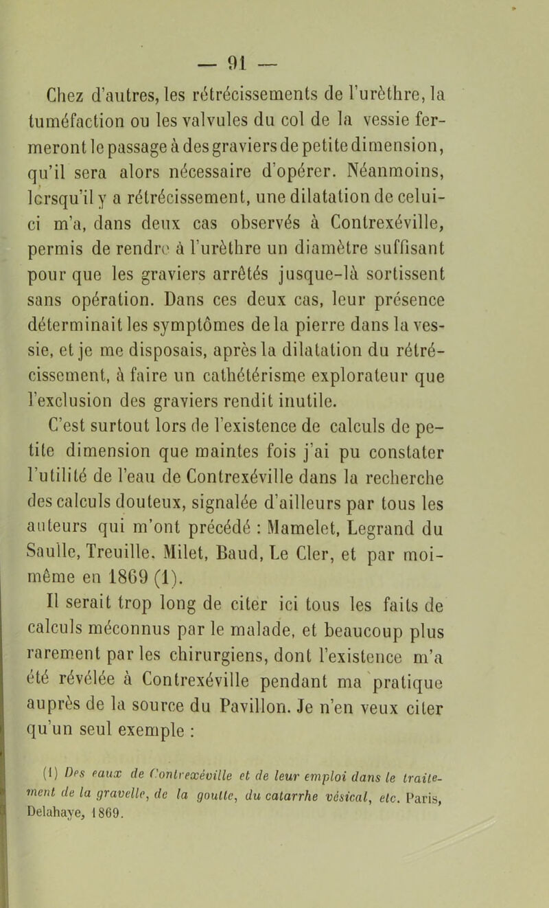 Chez d’autres, les rétrécissements de l’urèthre, la tuméfaction ou les valvules du col de la vessie fer- meront le passage à des graviers de petite dimension, qu’il sera alors nécessaire d’opérer. Néanmoins, lorsqu’il y a rétrécissement, une dilatation de celui- ci m’a, dans deux cas observés à Contrexéville, permis de rendre à l’urèthre un diamètre suffisant pour que les graviers arrêtés jusque-là sortissent sans opération. Dans ces deux cas, leur présence déterminait les symptômes de la pierre dans la ves- sie, et je me disposais, après la dilatation du rétré- cissement, à faire un cathétérisme explorateur que l’exclusion des graviers rendit inutile. C’est surtout lors de l’existence de calculs de pe- tite dimension que maintes fois j'ai pu constater l’utilité de l’eau de Contrexéville dans la recherche des calculs douteux, signalée d’ailleurs par tous les auteurs qui m’ont précédé : Mamelet, Legrand du Saulle, Treuille. Milet, Baud, Le Cler, et par moi- même en 18G9 (1). Il serait trop long de citer ici tous les faits de calculs méconnus par le malade, et beaucoup plus rarement par les chirurgiens, dont l’existence m’a été révélée à Contrexéville pendant ma pratique auprès de la source du Pavillon. Je n’en veux citer qu’un seul exemple : (1) Des eaux de f’ontiexéville et de leur emploi datis le traite- ment de la gravellc, de la goutte, du catarrhe vésical, etc. Paris, Deluhaye, 1809.