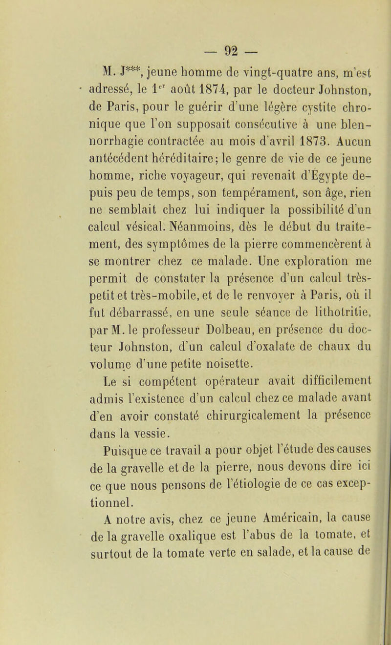 M. J***, jeune homme de vingt-quatre ans, m’est adressé, le 1er août 1874, par le docteur Johnston, de Paris, pour le guérir d’une légère cystite chro- nique que l’on supposait consécutive à une blen- norrhagie contractée au mois d’avril 1873. Aucun antécédent héréditaire; le genre de vie de ce jeune homme, riche voyageur, qui revenait d’Egypte de- puis peu de temps, son tempérament, son âge, rien ne semblait chez lui indiquer la possibilité d’un calcul vésical. Néanmoins, dès le début du traite- ment, des symptômes de la pierre commencèrent â se montrer chez ce malade. Une exploration me permit de constater la présence d’un calcul très- petit et très-mobile, et de le renvoyer à Paris, où il fut débarrassé, en une seule séance de litholritie, par M. le professeur Dolbeau, en présence du doc- teur Johnston, d’un calcul d’oxalate de chaux du volume d’une petite noisette. Le si compétent opérateur avait difficilement admis l’existence d’un calcul chez ce malade avant d’en avoir constaté chirurgicalement la présence dans la vessie. Puisque ce travail a pour objet l’étude des causes de la gravelle et de la pierre, nous devons dire ici ce que nous pensons de l’étiologie de ce cas excep- tionnel. A notre avis, chez ce jeune Américain, la cause de la gravelle oxalique est l’abus de la tomate, et surtout de la tomate verte en salade, et la cause de